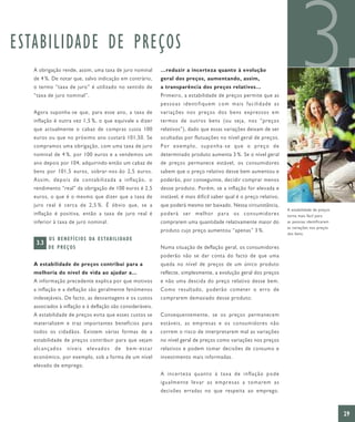 ESTABILIDADE DE PREÇOS
   A obrigação rende, assim, uma taxa de juro nominal
   de 4 %. De notar que, salvo indicação em contrário,
   o termo “taxa de juro” é utilizado no sentido de
   “taxa de juro nominal”.


   Agora suponha-se que, para esse ano, a taxa de
                                                                  …reduzir a incerteza quanto à evolução
                                                                  geral dos preços, aumentando, assim,
                                                                  a transparência dos preços relativos…
                                                                  Primeiro, a estabilidade de preços permite que as
                                                                  pessoas identifiquem com mais facilidade as
                                                                  variações nos preços dos bens expressos em
                                                                                                                                  3
   inflação é outra vez 1,5 %, o que equivale a dizer             termos de outros bens (ou seja, nos “preços
   que actualmente o cabaz de compras custa 100                   relativos”), dado que essas variações deixam de ser
   euros ou que no próximo ano custará 101,50. Se                 ocultadas por flutuações no nível geral de preços.
   compramos uma obrigação, com uma taxa de juro                  Por exemplo, suponha-se que o preço de
   nominal de 4 %, por 100 euros e a vendemos um                  determinado produto aumenta 3 %. Se o nível geral
   ano depois por 104, adquirindo então um cabaz de               de preços permanece estável, os consumidores
   bens por 101,5 euros, sobrar-nos-ão 2,5 euros.                 sabem que o preço relativo desse bem aumentou e
   Assim, depois de contabilizada a inflação, o                   poderão, por conseguinte, decidir comprar menos
   rendimento “real” da obrigação de 100 euros é 2,5              desse produto. Porém, se a inflação for elevada e
   euros, o que é o mesmo que dizer que a taxa de                 instável, é mais difícil saber qual é o preço relativo,
   juro real é cerca de 2,5 %. É óbvio que, se a                  que poderá mesmo ter baixado. Nessa circunstância,
                                                                                                                            A estabilidade de preços
   inflação é positiva, então a taxa de juro real é               poderá ser melhor para os consumidores                    torna mais fácil para
   inferior à taxa de juro nominal.                               comprarem uma quantidade relativamente maior do           as pessoas identificarem
                                                                                                                            as variações nos preços
                                                                  produto cujo preço aumentou “apenas” 3 %.
                                                                                                                            dos bens.
          O S B E N E F Í C I O S DA E S TA B I L I DA D E
    3.3
          DE PREÇOS                                               Numa situação de deflação geral, os consumidores
                                                                  poderão não se dar conta do facto de que uma
   A estabilidade de preços contribui para a                      queda no nível de preços de um único produto
   melhoria do nível de vida ao ajudar a…                         reflecte, simplesmente, a evolução geral dos preços
   A informação precedente explica por que motivos                e não uma descida do preço relativo desse bem.
   a inflação e a deflação são geralmente fenómenos               Como resultado, poderão cometer o erro de
   indesejáveis. De facto, as desvantagens e os custos            comprarem demasiado desse produto.
   associados à inflação e à deflação são consideráveis.
   A estabilidade de preços evita que esses custos se             Consequentemente, se os preços permanecem
   materializem e traz importantes benefícios para                estáveis, as empresas e os consumidores não
   todos os cidadãos. Existem várias formas de a                  correm o risco de interpretarem mal as variações
   estabilidade de preços contribuir para que sejam               no nível geral de preços como variações nos preços
   alcançados       níveis      elevados        de    bem-estar   relativos e podem tomar decisões de consumo e
   económico, por exemplo, sob a forma de um nível                investimento mais informadas.
   elevado de emprego.
                                                                  A incerteza quanto à taxa de inflação pode
                                                                  igualmente levar as empresas a tomarem as
                                                                  decisões erradas no que respeita ao emprego.



                                                                                                                                                       29
 