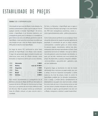 ESTABILIDADE DE PREÇOS
   CAIXA 3.3 A HIPERINFLAÇÃO

   Uma situação em que a taxa de inflação é muito elevada e/ou
   aumenta constantemente e sobre a qual se acaba por não ter
   qualquer controlo é chamada “hiperinflação”. Em termos
                                                                  De facto, na Alemanha, a hiperinflação que se seguiu à
                                                                  Primeira Guerra Mundial e que atingiu o seu nível máximo
                                                                  em 1923 teve consequências económicas, sociais e –
                                                                                                                                3
   sociais, a hiperinflação é um fenómeno destrutivo com          como é generalizadamente aceite – políticas devastadoras.
   consequências graves para os indivíduos e a sociedade em
   geral. Embora não exista uma definição geralmente aceite de    Como muitas pessoas perderam as suas poupanças, houve
   hiperinflação, a maior parte dos economistas concordaria que   uma perda substancial de riqueza em grandes segmentos da
   uma situação em que a taxa de inflação mensal ultrapassa       população. A constatação de que os preços estavam
   50 % pode ser descrita como hiperinflação.                     continuamente a aumentar gerou um círculo vicioso.
                                                                  As pessoas exigiam, naturalmente, salários mais altos,
   Ao longo do século XX, verificaram-se várias vezes             antecipando níveis de preços mais elevados no futuro. Essas
   períodos de hiperinflação e de inflação muito elevada.         expectativas tornavam-se realidade, visto que os salários
   A seguir são apresentados alguns exemplos de países que        mais altos geravam custos de produção mais elevados, os
   observaram taxas anuais de inflação elevadas, sendo            quais, por seu lado, resultavam num novo aumento dos
   fornecidos os respectivos valores para os anos indicados.      preços. Na mesma linha, as pessoas começaram a desfazer-
                                                                  -se do seu dinheiro – que perdia valor – gastando-o cada
   1922      Alemanha                                 5 000 %     vez mais rapidamente.
   1985      Bolívia                       mais de 10 000 %
   1989      Argentina                                3 100 %     O governo reagiu ao decréscimo do valor da moeda
   1990      Peru                                     7 500 %     adicionando mais e mais zeros ao papel-moeda, mas, com
   1993      Brasil                                   2 100 %     o tempo, tornou-se impossível acompanhar a subida
   1993      Ucrânia                                  5 000 %     explosiva do nível de preços, tendo os custos da
                                                                  hiperinflação acabado por se tornarem insustentáveis.
   Para ilustrar resumidamente as consequências de tal            Com o tempo, a moeda deixou completamente de
   fenómeno: uma taxa de inflação de 50 % por mês implica um      desempenhar o seu papel como reserva de valor, unidade
   aumento de mais de 100 vezes do nível de preços ao longo       de conta e meio de troca. A troca directa tornou-se cada
   de um ano e um aumento de mais de dois milhões de vezes        vez mais comum e moedas-mercadoria não oficiais, como,
   em três anos. Não há qualquer dúvida que semelhantes           por exemplo, os cigarros, que não perdiam o seu valor com
   taxas de inflação colocam um peso enorme sobre a               a inflação, começaram a substituir o papel-moeda oficial.
   sociedade.




                                                                                                                                31
 