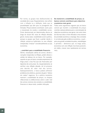 Por norma, os grupos mais desfavorecidos da             Ao manterem a estabilidade de preços, os
     sociedade são os que, frequentemente, mais sofrem       bancos centrais contribuem para objectivos
     com a inflação ou a deflação, dado que as               económicos mais gerais
     possibilidades que têm para se protegerem são           Todos estes argumentos sugerem que um banco
     limitadas. Preços estáveis contribuem, assim, para      central que mantém a estabilidade de preços
     a manutenção da coesão e estabilidade sociais.          contribui substancialmente para a concretização de
     Como demonstrado em determinadas alturas ao             objectivos económicos mais gerais, tais como níveis
     longo do século XX, taxas de inflação elevadas          de vida mais altos e níveis elevados e mais estáveis
     geram, muitas vezes, instabilidade social e política,   de actividade económica e emprego. Esta conclusão
     porque os grupos que ficam a perder devido à            é corroborada pela evidência económica, a qual –
     inflação sentem-se ludibriados se uma inflação          para uma grande variedade de países, metodologias
     (inesperada) “tributar” consideravelmente as suas       e períodos – demonstra que, no longo prazo,
     economias.                                              economias com uma inflação mais baixa parecem,
                                                             em média, crescer mais rapidamente em termos
     …contribuir para a estabilidade financeira              reais.
     Sétimo, reavaliações súbitas de activos, devido a
     variações inesperadas na inflação, podem afectar a
     solidez do balanço de um banco. Por exemplo,
     suponha-se que um banco concede empréstimos de
     longo prazo a taxa fixa que são financiados por
     depósitos de curto prazo. Se, inesperadamente, se
     verificar uma inflação elevada, tal irá provocar
     uma descida do valor real dos activos.
     Subsequentemente, o banco poderá enfrentar
     problemas de solvência, passíveis de gerar “efeitos
     em cadeia” negativos. Se a política monetária
     mantiver a estabilidade de preços, os choques
     inflacionistas ou deflacionistas sobre o valor real
     dos activos nominais são evitados e a estabilidade
     financeira é, desse modo, também reforçada.




34
 