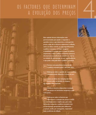 OS FACTORES QUE DETERMINAM
     A EVOLUÇÃO DOS PREÇOS
                                                                   4
           Este capítulo fornece informações mais
           pormenorizadas para ajudar a responder a
           questões como: o que determina o nível geral de
           preços, quais são os factores subjacentes à inflação,
           como um banco central, ou mais especificamente
           a política monetária, consegue assegurar
           a estabilidade de preços, qual é o papel da política
           orçamental, e deve a política monetária centrar-se
           directamente na melhoria do crescimento real ou
           na redução do desemprego, ou, por outras palavras,
           o que pode e não pode fazer a política monetária.


                  Fornece uma panorâmica breve do que
            4.1
                  a política monetária pode e não pode fazer.


                  Debruça-se sobre a questão de como a política
            4.2
                  monetária pode influenciar as taxas de juro.


                  Ilustra os efeitos das variações das taxas
            4.3
                  de juro sobre as decisões de despesa
           das famílias e das empresas.


                  Analisa os factores subjacentes à evolução
            4.4
                  dos preços em horizontes temporais a mais
           curto prazo.


                  Debruça-se sobre os factores que
            4.5
                  determinam a evolução dos preços a médio
           e a mais longo prazo e explica que, para estes
           horizontes temporais, a política monetária tem
           os instrumentos apropriados para influenciar
           os preços, sendo, por conseguinte, responsável
           pelas tendências da inflação.
 
