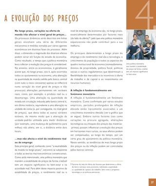 A EVOLUÇÃO DOS PREÇOS
  No longo prazo, variações na oferta de
  moeda irão afectar o nível geral de preços…
  Os processos dinâmicos atrás descritos em linhas
  gerais envolvem uma série de diferentes
  mecanismos e medidas tomadas por vários agentes
  económicos em distintas fases do processo. Além
                                                         nível de emprego da economia são, no longo prazo,
                                                         essencialmente determinados por factores reais
                                                         (do lado da oferta) 9, pelo que uma política monetária
                                                         expansionista não pode contribuir para a sua
                                                         melhoria.
                                                                                                                                       4
  disso, a dimensão e magnitude dos diversos efeitos     Os principais determinantes a longo prazo do
  podem variar em função do estado da economia.          emprego e do rendimento real são a tecnologia, o
  Como resultado, o tempo que a política monetária       crescimento da população e todos os aspectos do
  leva a afectar a evolução dos preços é considerável.   quadro institucional da economia (nomeadamente,                     Uma política monetária
                                                                                                                             que mantém a estabilidade
  No entanto, entre os economistas, é geralmente         direitos de propriedade, política fiscal, políticas                 de preços de forma credível
  aceite que, no longo prazo, isto é, após ocorridos     sociais e outros regulamentos que determinam a                      tem um impacto significativo
                                                                                                                             no bem-estar.
  todos os ajustamentos na economia, uma alteração       flexibilidade dos mercados e os incentivos à oferta
  na quantidade de moeda cedida pelo banco central       de trabalho e de capital e ao investimento em
  (com tudo o resto constante) apenas se reflectirá      recursos humanos).
  numa variação do nível geral de preços e não
  provocará alterações permanentes em variáveis          A inflação é fundamentalmente um
  reais, como, por exemplo, o produto real ou o          fenómeno monetário
  desemprego. Uma alteração na quantidade de             A inflação é fundamentalmente um fenómeno
  moeda em circulação induzida pelo banco central é,     monetário. Como confirmado por vários estudos
  em última instância, equivalente a uma alteração na    empíricos, períodos prolongados de inflação
  unidade de conta (e, por conseguinte, no nível geral   elevada estão tipicamente associados a um
  de preços), que deixa todas as outras variáveis        crescimento monetário elevado (ver o gráfico que
  estáveis, do mesmo modo que a alteração da             se segue). Embora outros factores (tais como
  unidade-padrão utilizada para medir distâncias         variações na procura agregada, alterações
  (por exemplo, uma mudança de quilómetros para          tecnológicas ou choques dos preços das matérias-
  milhas) não altera, em si, a distância entre dois      -primas) possam influenciar a evolução dos preços
  locais.                                                em horizontes mais curtos, os seus efeitos podem
                                                         ser compensados, ao longo do tempo, por um
  …mas não afecta o nível do rendimento real             certo grau de ajustamento da política monetária.
  ou do emprego                                          Neste sentido, as tendências de mais longo prazo
  Este princípio geral, conhecido como “a neutralidade   dos preços ou da inflação podem ser controladas
  da moeda no longo prazo”, encontra-se subjacente       pelos bancos centrais.
  a todas as teorias macroeconómicas convencionais.
  Como atrás mencionado, uma política monetária que
  mantém a estabilidade de preços de forma credível
  tem um impacto significativo no bem-estar e na         9 Factores do lado da oferta são factores que determinam a oferta
                                                           de bens e serviços numa economia, sobretudo a quantidade
  actividade real. Para além deste impacto positivo da     e a qualidade do capital e do trabalho, bem como o progresso
  estabilidade de preços, o rendimento real ou o           tecnológico e as políticas estruturais.




                                                                                                                                                            37
 