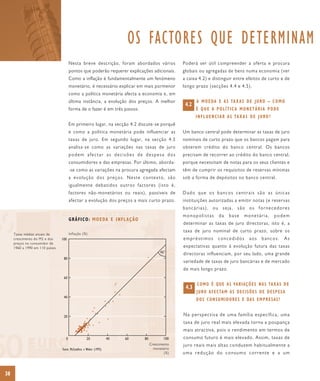 OS FACTORES QUE DETERMINAM
                                        Nesta breve descrição, foram abordados vários            Poderá ser útil compreender a oferta e procura
                                        pontos que poderão requerer explicações adicionais.      globais ou agregadas de bens numa economia (ver
                                        Como a inflação é fundamentalmente um fenómeno           a caixa 4.2) e distinguir entre efeitos de curto e de
                                        monetário, é necessário explicar em mais pormenor        longo prazo (secções 4.4 e 4.5).
                                        como a política monetária afecta a economia e, em
                                        última instância, a evolução dos preços. A melhor               A M O E DA E A S TA X A S D E J U RO – C O M O
                                                                                                  4.2
                                        forma de o fazer é em três passos.                              É QUE A POLÍTICA MONETÁRIA PODE
                                                                                                        I N F L U E N C I A R A S TA X A S D E J U RO ?
                                        Em primeiro lugar, na secção 4.2 discute-se porquê
                                        e como a política monetária pode influenciar as          Um banco central pode determinar as taxas de juro
                                        taxas de juro. Em segundo lugar, na secção 4.3           nominais de curto prazo que os bancos pagam para
                                        analisa-se como as variações nas taxas de juro           obterem crédito do banco central. Os bancos
                                        podem afectar as decisões de despesa dos                 precisam de recorrer ao crédito do banco central,
                                        consumidores e das empresas. Por último, aborda-         porque necessitam de notas para os seus clientes e
                                        -se como as variações na procura agregada afectam        têm de cumprir os requisitos de reservas mínimas
                                        a evolução dos preços. Neste contexto, são               sob a forma de depósitos no banco central.
                                        igualmente debatidos outros factores (isto é,
                                        factores não-monetários ou reais), passíveis de          Dado que os bancos centrais são as únicas
                                        afectar a evolução dos preços a mais curto prazo.        instituições autorizadas a emitir notas (e reservas
                                                                                                 bancárias), ou seja, são os fornecedores
                                                                                                 monopolistas         da     base     monetária,          podem
                                        GRÁFICO: MOEDA E INFLAÇÃO
                                                                                                 determinar as taxas de juro directoras, isto é, a
                                                                                                 taxa de juro nominal de curto prazo, sobre os
     Taxas médias anuais de             Inflação (%)
     crescimento do M2 e dos     100                                                             empréstimos          concedidos          aos     bancos.        As
     preços no consumidor de
     1960 a 1990 em 110 países                                                                   expectativas quanto à evolução futura das taxas
                                                                                         45°     directoras influenciam, por seu lado, uma grande
                                  80
                                                                                                 variedade de taxas de juro bancárias e de mercado
                                                                                                 de mais longo prazo.
                                  60
                                                                                                        C O M O É Q U E A S VA R I A Ç Õ E S N A S TA X A S D E
                                                                                                  4.3
                                                                                                        J U RO A F E C TA M A S D E C I S Õ E S D E D E S P E S A
                                  40
                                                                                                        D O S C O N S U M I D O R E S E DA S E M P R E S A S ?


                                  20                                                             Na perspectiva de uma família específica, uma
                                                                                                 taxa de juro real mais elevada torna a poupança
                                                                                                 mais atractiva, pois o rendimento em termos de
                                    0               20              40   60   80           100   consumo futuro é mais elevado. Assim, taxas de
                                                                                   Crescimento   juro reais mais altas conduzem habitualmente a
                                 Fonte: McCandless e Weber (1995)                    monetário
                                                                                           (%)   uma redução do consumo corrente e a um



38
 