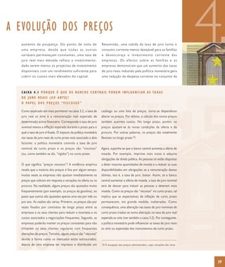 A EVOLUÇÃO DOS PREÇOS
  aumento da poupança. Do ponto de vista de
  uma empresa, desde que todas as outras
  variáveis permaneçam constantes, uma taxa de
  juro real mais elevada refreia o investimento,
  dado serem menos os projectos de investimento
  disponíveis com um rendimento suficiente para
                                                                  Resumindo, uma subida da taxa de juro torna o
                                                                  consumo corrente menos desejável para as famílias
                                                                  e desencoraja o investimento corrente das
                                                                  empresas. Os efeitos sobre as famílias e as
                                                                  empresas demonstram que um aumento das taxas
                                                                  de juro reais induzido pela política monetária gera
                                                                                                                                       4
  cobrir os custos mais elevados do capital.                      uma redução da despesa corrente no conjunto da



  C A I X A 4 . 1 P O R Q U E É Q U E O S B A N C O S C E N T R A I S P O D E M I N F L U E N C I A R A S TA X A S
  DE JURO REAIS (EX ANTE)?
  O PA P E L D O S P R E Ç O S “ V I S C O S O S ”

  Como explicado em mais pormenor na caixa 3.2, a taxa de         catálogo ou uma lista de preços, torna-se dispendioso
  juro real ex ante é a remuneração real esperada de              alterar os preços. Por último, o cálculo dos novos preços
  determinado activo financeiro. Corresponde à taxa de juro       também acarreta custos. No longo prazo, porém, os
  nominal menos a inflação esperada durante o prazo para o        preços ajustam-se às novas condições da oferta e da
  qual a taxa de juro é fixada. O impacto da política monetária   procura. Por outras palavras, os preços são totalmente
  nas taxas de juro reais de curto prazo está associado a dois    flexíveis no longo prazo 10.
  factores: a política monetária controla a taxa de juro
  nominal de curto prazo e os preços são “viscosos”               Agora, suponha-se que o banco central aumenta a oferta de
  (ou, como também se diz, “rígidos”) no curto prazo.             moeda. Por exemplo, imprime mais notas e adquire
                                                                  obrigações de dívida pública. As pessoas só estão dispostas
  O que significa “preços viscosos”? A evidência empírica         a deter maiores quantidades de moeda e a reduzir as suas
  revela que a maioria dos preços é fixa por algum tempo;         disponibilidades em obrigações se a remuneração destas
  muitas vezes as empresas não ajustam imediatamente os           últimas, isto é, a taxa de juro, baixar. Assim, se o banco
  preços que cobram em resposta a variações na oferta ou na       central aumentar a oferta de moeda, a taxa de juro nominal
  procura. Na realidade, alguns preços são ajustados muito        terá de descer para induzir as pessoas a deterem mais
  frequentemente (por exemplo, os preços da gasolina), ao         moeda. Como os preços são “viscosos” no curto prazo, tal
  passo que outros são ajustados apenas uma vez por mês ou        implica que as expectativas de inflação de curto prazo
  por ano. As razões são várias. Primeiro, os preços são por      permanecem, em grande medida, inalteradas. Como
  vezes fixados por contratos de longo prazo entre as             consequência, uma alteração nas taxas de juro nominais de
  empresas e os seus clientes para reduzir a incerteza e os       curto prazo traduz-se numa alteração na taxa de juro real
  custos associados a negociações frequentes. Segundo, as         esperada ex ante (ver também a caixa 3.2). Por conseguinte,
  empresas poderão manter os preços constantes para não           a política monetária pode influenciar as taxas de juro reais
  irritarem os seus clientes regulares com frequentes             ex ante ou esperadas dos instrumentos de curto prazo.
  alterações de preços. Terceiro, alguns preços são “viscosos”
  devido à forma como os mercados estão estruturados;
  depois de uma empresa ter impresso e distribuído um             10 À excepção dos preços administrados, cujas variações são raras.




                                                                                                                                       39
 