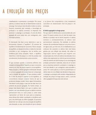 A EVOLUÇÃO DOS PREÇOS
  trabalhadores e aumentarem a produção. Por outras
  palavras, os salários reais são um determinante crucial do
  emprego. Com preços mais elevados e todos os outros
  factores constantes (por exemplo, a tecnologia de
  produção e os salários nominais), as empresas irão
                                                               e os planos dos compradores e dos vendedores
                                                               coincidam em determinado nível de preços e de
                                                               produção.


                                                               A oferta agregada no longo prazo
                                                                                                                              4
  aumentar o emprego e a produção. A curva da oferta           Por que razão foi referida atrás a curva da oferta de curto
  agregada de curto prazo tem, por conseguinte, uma            prazo? O impacto positivo de um nível de preços mais
  inclinação positiva.                                         elevado no produto real só durará enquanto os salários
                                                               nominais e, consequentemente, os salários reais
  A intersecção das duas curvas determina o que os             permanecerem inalterados. Na realidade, os salários
  economistas chamam o “equilíbrio”. O conceito de             nominais são normalmente fixados por cerca de um ano e,
  equilíbrio é fundamental em economia. Numa situação          em alguns casos, por dois anos. Se os trabalhadores ou os
  de equilíbrio, os desejos de ambos os lados do mercado       sindicatos não aceitarem os salários reais mais baixos
  coincidem e, por conseguinte, não se verifica uma            gerados por uma inflação mais elevada, irão utilizar as
  tendência para novas variações. Assim, o equilíbrio          negociações salariais seguintes para exigirem uma
  determina o nível de preços e o nível do produto real        compensação sob a forma de salários mais elevados. Se os
  prevalecentes simultaneamente numa economia.                 salários reais regressarem ao nível em que se encontravam
                                                               antes do aumento do nível de preços (e se a tecnologia de
  O que acontece quando a economia enfrenta uma                produção permanecer inalterada), deixa de ser lucrativo
  situação de desequilíbrio? Suponha-se que a economia         para as empresas manterem a produção e o emprego no
  observa um nível de preços superior ao de equilíbrio.        nível mais elevado e, por conseguinte, estas procedem a
  Nessa situação, a oferta agregada é demasiado elevada        cortes. Por outras palavras, se não for possível baixar os
  e a procura agregada demasiado baixa em comparação           salários reais com uma inflação mais elevada no longo prazo,
  com a situação de equilíbrio. O que acontece então?          o emprego e a produção serão também independentes da
  Se o nível de preços é superior ao de equilíbrio, os         evolução dos preços no longo prazo e, assim, a curva da
  consumidores desejam comprar menos do que os                 oferta agregada de longo prazo será vertical.
  produtores desejam vender. Assim, alguns fornecedores
  irão baixar os seus preços, o que, por seu lado, leva a um
  aumento da procura agregada. Ao mesmo tempo, os
  preços mais baixos fazem com que os salários reais
  passem a ser mais elevados (já que os salários nominais
  permanecem fixos no curto prazo) e, como estes
  representam um factor de custo para as empresas,
  estas últimas irão reduzir a produção e a tendência será
  para uma diminuição da oferta agregada. O processo
  desenrolar-se-á até que uma nova situação de equilíbrio
  seja alcançada, ou seja, uma situação em que os desejos




                                                                                                                              41
 