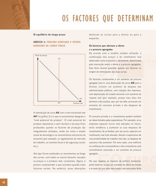 OS FACTORES QUE DETERMINAM
     O equilíbrio de longo prazo                                     deslocam as curvas para a direita ou para a
                                                                     esquerda.
     G R Á F I C O 2 : P RO C U R A A G R E G A DA E O F E R TA
     A G R E G A DA D E L O N G O P R A Z O                          Os factores que afectam a oferta
                                                                     e a procura agregadas
                                                                     De acordo com o modelo simples utilizado, a
       Nível de preços
                                                                     combinação dos preços e do rendimento real
                                   AS
                                                                     observados numa economia é, obviamente, determinada
                                                                     pela interacção entre a oferta e a procura agregadas.
                                                                     Este facto levanta questões quanto aos factores na
                                                                     origem de deslocações das duas curvas.


                                                                     Os factores conducentes a um aumento da procura
                                                                     agregada (isto é, uma deslocação da curva AD para a
                                                                     direita) incluem um aumento da despesa das
                                                                     administrações públicas, uma redução dos impostos,
                                                                     uma depreciação da moeda nacional e um aumento da
                                                             AD      riqueza real (por exemplo, preços mais altos dos
                                   AS*
                                                                     terrenos e das acções), que, por seu lado, provocam um
                                                      Produto real
                                                                     aumento do consumo privado e das despesas de
                                                                     investimento.
     A intersecção da curva AS com o eixo horizontal (ver
     AS* no gráfico 2) é o que os economistas designam o             O consumo privado e o investimento podem também
     “nível potencial do produto”. O nível potencial do              ser determinados pelas expectativas. Por exemplo, se as
     produto representa o valor de bens e serviços finais            empresas esperam lucros mais elevados no futuro,
     produzidos quando os factores de produção são                   terão tendência a aumentar as suas despesas de
     integralmente utilizados, tendo em conta o estado               investimento. Se as famílias, por seu turno, esperam um
     actual da tecnologia e as características estruturais da        rendimento real mais elevado, devido à expectativa de
     economia (por exemplo, os regulamentos do mercado               uma produtividade do trabalho mais alta, as despesas de
     de trabalho, os sistemas fiscais e de segurança social,         consumo irão aumentar. Por esta razão, uma melhoria
     etc.).                                                          na confiança dos consumidores e dos investidores está
                                                                     normalmente associada a um aumento da procura
     Até aqui foram analisados os movimentos ao longo                agregada.
     das curvas, com todos os outros factores, excepto
     os preços e o produto real, constantes. Agora, é                No que respeita ao impacto da política monetária,
     preciso compreender o que acontece quando estes                 pode observar-se que um aumento da oferta de moeda
     factores variam. Na essência, essas alterações                  e as taxas de juro reais mais baixas a ele associadas farão




42
 