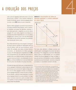A EVOLUÇÃO DOS PREÇOS
  subir a procura agregada, deslocando assim a curva da
  procura para a      direita 11 .   Se as variáveis referidas se
  movem na direcção oposta, a procura agregada desce
  (ou seja, a curva AD desloca-se para a esquerda).
                                                                            G R Á F I C O 3 : D E S L O C A Ç Õ E S DA C U RVA DA
                                                                            P RO C U R A A G R E G A DA E A O F E R TA A G R E G A DA
                                                                            DE LONGO PRAZO
                                                                              Nível de preços

                                                                                                             AS
                                                                                                                                                     4
  Quanto à oferta agregada, é possível ver que aumentos
  nos preços de factores de produção, como os salários,
  ou aumentos nos preços do petróleo, conduzem a
  uma deslocação para a esquerda da curva da oferta
  agregada. Por outro lado, progressos tecnológicos ou
  aumentos de produtividade deslocam a curva da oferta
                                                                                                                                        AD2
  agregada para a direita, já que, com uma determinada
  quantidade de mão-de-obra, permitem uma produção
  mais elevada pelo mesmo custo.

                                                                                                                                        AD1
  Esta análise demonstra que uma variação no nível geral
  de preços pode ser gerada por deslocações tanto da                                                        AS*                 Produto real
  curva da oferta, como da curva da procura, ou de
  ambas. Por exemplo, com todos os outros factores                          Tal como atrás definido, a inflação consiste num
  constantes, um decréscimo da oferta agregada                              aumento geral, ou abrangente, dos preços dos bens e
  (ou seja, uma deslocação para a esquerda da curva AS)                     dos serviços. Por conseguinte, um processo inflacionista
  será acompanhado por uma queda de curto prazo do                          apenas pode ser desencadeado por um aumento
  produto real e uma subida dos preços, ao passo que um                     contínuo da procura agregada ao longo do tempo, o
  aumento da procura (isto é, uma deslocação da curva                       que, por seu turno, só é possível se a política monetária
  AD para a direita) manifestar-se-á numa actividade real                   acomoda esse tipo de evolução, mantendo as taxas de
  de curto prazo mais elevada e em preços mais altos.                       juro baixas e o crescimento monetário elevado.


  O modelo de longo prazo ilustra que o comportamento da
                                                                              11 Os economistas referem-se muitas vezes a um decréscimo da
  procura agregada é fundamental na determinação do nível                         procura de moeda como um aumento da velocidade de circulação
  geral de preços que uma economia regista no longo prazo.                        da moeda. Esta variável pode ser definida como a velocidade à
                                                                                  qual a moeda é transferida entre diferentes detentores de moeda,
  Se a curva da oferta agregada é vertical, as variações na
                                                                                  determinando, assim, a quantidade de moeda necessária para
  procura agregada afectarão os preços mas não o produto.                         assegurar certo nível de transacções. Efectivamente, estes dois
  11) Economists often express a decline in money demand in terms of an increase in the velocity sermoney. Thecomo duas faces diferentes da as
                                                                                  fenómenos devem of encarados latter variable can be defined
  Se, por exemplo, a oferta de moeda aumentasse, a curva da
  the speed with which money is transferred between different money holders mesma moeda. Se as pessoas desejam deter menos dinheiro
                                                                                   and thus determines how much money is required for a
  procura agregada deslocar-se-iathese twodireita e, no longo regarded as two é necessário que, comsame ofertaIfde moeda constante,
  particular level of transaction. In fact para a phenomena must be               efectivo, different sides of the uma coin. people want to hold
  prazo, a economia mover-se-ia, assim,given sentido de um supply,o have to change hands moremude de mãos circulate more. This is
  less money, the available stock of money will, no a constant money                stock de moeda disponível often and so com mais frequência,
  equivalent to a higher velocity of money. We will return to this issue in later circulando, assim, muito mais, o que é equivalente a uma
                                                                                   sections.
  novo equilíbrio, em que a produção real seria igual mas os                   velocidade de circulação da moeda mais elevada. Nas secções
  preços seriam mais elevados.                                                 seguintes, esta questão será de novo abordada.




                                                                                                                                                     43
 