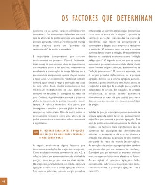 OS FACTORES QUE DETERMINAM
     economia (se as outras variáveis permanecerem                        inflacionistas se ocorrem alterações (os economistas
     constantes). Os economistas defendem que este                        falam muitas vezes de “choques”, quando se
     tipo de alteração de política provoca uma queda da                   verificam variações inesperadas na evolução
     procura agregada, sendo, por conseguinte, muitas                     económica) que levam os consumidores a
     vezes        descrito       como         um   “aumento          da   aumentarem a despesa ou as empresas a reduzirem
     restritividade” da política monetária.                               a produção. O primeiro caso, em que a procura
                                                                          aumenta dando origem a inflação, é frequentemente
     É     importante         compreender           que      existem      descrito na literatura económica como “inflação
     desfasamentos no processo. Poderá, facilmente,                       pela procura”. O segundo caso, em que os custos
     levar meses até que um novo plano de investimento                    aumentam e provocam uma descida da oferta, dando
     das empresas passe a ser aplicado; investimentos                     assim também origem a inflação, é denominado de
     envolvendo a construção de novas fábricas ou a                       “inflação pelos custos”. O contrário acontece, isto
     encomenda de equipamento especial chegam mesmo                       é, surgem pressões deflacionistas, se a procura
     a levar anos. O investimento residencial também                      agregada diminui ou a oferta agregada aumenta.
     demora algum tempo a reagir a alterações nas taxas                   Em geral, a política monetária tem, muitas vezes, de
     de juro. Além disso, muitos consumidores não                         responder a esse tipo de evolução para garantir a
     modificam imediatamente os seus planos de                            estabilidade de preços. Em situações de pressão
     consumo em resposta às alterações nas taxas de                       inflacionista,   o   banco   central   aumentaria
     juro. De facto, é geralmente aceite que o processo                   normalmente as taxas de juro (reais) para evitar
     global de transmissão da política monetária requer                   desvios mais persistentes em relação à estabilidade
     tempo. A política monetária não pode, por                            de preços.
     conseguinte, controlar a procura global de bens e
     serviços no curto prazo. Dito de outro modo, o                       Subidas de preços provocadas por um aumento da
     desfasamento temporal entre uma alteração na                         procura agregada podem dever-se a qualquer factor
     política monetária e o seu efeito sobre a economia                   específico que aumente a procura agregada. Para
     é significativo.                                                     além da política monetária (aumentos da oferta de
                                                                          moeda), os factores mais significativos são os
               O S FA C TO R E S S U B J A C E N T E S À E VO L U Ç Ã O   aumentos das aquisições das administrações
         4.4
               DOS PREÇOS EM HORIZONTES TEMPORAIS                         públicas, a depreciação da taxa de câmbio e
               A M A I S C U R TO P R A Z O                               pressões mais elevadas da procura de bens internos
                                                                          por parte do resto do mundo (exportações).
     A seguir, analisam-se alguns factores que                            As variações da procura agregada podem também
     determinam a evolução dos preços no curto prazo.                     ser provocadas por um aumento da confiança.
     Como explicado em mais pormenor na caixa 4.2, a                      É provável que, por exemplo, as empresas invistam
     inflação (isto é, um aumento sustentado do nível de                  mais, se esperam lucros mais elevados no futuro.
     preços) pode surgir por uma ou duas razões.                          As variações da procura agregada farão,
     Os preços em geral subirão se, em média, a procura                   normalmente, subir o nível de preços, bem como,
     agregada aumentar ou a oferta agregada diminuir.                     temporariamente, a produção agregada (ver a
     Por outras palavras, podem surgir pressões                           caixa 4.2).



44
 