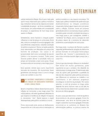 OS FACTORES QUE DETERMINAM
     subida imediata da inflação. Esta é outra razão pela              política monetária e o seu impacto nos preços. Tal
     qual é muito importante que a política monetária                  implica que a política monetária não pode evitar que
     seja credível em termos do seu objectivo de manter                desenvolvimentos ou choques económicos
     a estabilidade de preços – de forma a estabilizar em              inesperados tenham algum impacto de curto prazo
     níveis baixos, em conformidade com a estabilidade                 sobre a inflação. Contudo, existe um consenso
     de preços, as expectativas de mais longo prazo                    generalizado entre os economistas de que a política
     quanto à inflação.                                                monetária pode controlar a evolução dos preços a
                                                                       mais longo prazo e, por conseguinte, também a
     Globalmente, vários factores e choques podem                      “tendência” da inflação, isto é, a variação do nível
     influenciar o nível de preços no curto prazo. Entre               de preços depois de a economia ter absorvido
     eles, conta-se a evolução da procura agregada e das               totalmente as perturbações de curto prazo.
     suas diferentes componentes, incluindo a evolução
     da política orçamental. Outras variações poderão                  No longo prazo, os preços são flexíveis e podem
     estar relacionadas com alterações nos preços dos                  responder perfeitamente às variações da oferta e da
     factores     de    produção,        nos     custos      e    na   procura. Contudo, no curto prazo muitos preços
     produtividade, bem como na evolução da taxa de                    específicos são “viscosos” e permanecerão nos
     câmbio e da economia mundial. Todos estes                         seus níveis correntes durante algum tempo (ver a
     factores podem afectar a actividade real e os                     caixa 4.1).
     preços em horizontes a mais curto prazo. O que
     acontece então em horizontes a mais longo prazo?                  Como é que esta distinção influencia os resultados?
                                                                       Sem entrar em muitos pormenores, pode
     Esta questão remete para outra importante                         argumentar-se que o produto não depende do
     distinção em economia. Os economistas fazem                       nível de preços no longo prazo. É determinado pelo
     geralmente uma distinção entre o curto e o longo                  stock de capital, pela quantidade e qualidade da
     prazo (ver também a caixa 4.2).                                   mão-de-obra disponível, pelas políticas estruturais
                                                                       que influenciam os incentivos ao trabalho e ao
            O S FA C TO R E S S U B J A C E N T E S À E VO L U Ç Ã O   investimento, e por eventuais progressos
      4.5
            DOS PREÇOS EM HORIZONTES TEMPORAIS                         tecnológicos no domínio da produção. Por outras
            A MAIS LONGO PRAZO                                         palavras, o nível do produto no longo prazo
                                                                       depende de vários factores reais ou do lado da
     Qual é a importância relativa destes factores para a              oferta. Estes factores determinam a posição exacta
     inflação em horizontes a mais longo prazo? Por                    da curva da oferta agregada.
     outras palavras: são todos igualmente relevantes no
     que respeita às tendências da inflação? A resposta                A outra curva que determina o nível de equilíbrio
     é, claramente, “não”. Neste aspecto, o papel                      da economia é a da procura agregada. Como foi
     desempenhado pela política monetária é crucial.                   demonstrado, uma série de factores pode dar
                                                                       origem a aumentos na procura agregada. Entre eles
     Como mencionado atrás, existe um desfasamento                     encontram-se os aumentos na despesa das
     temporal de um a três anos entre as alterações na                 administrações públicas, na procura externa de



46
 