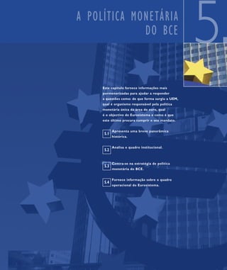 A POLÍTICA MONETÁRIA
             DO BCE
                                                   5
     Este capítulo fornece informações mais
     pormenorizadas para ajudar a responder
     a questões como: de que forma surgiu a UEM,
     qual é organismo responsável pela política
     monetária única da área do euro, qual
     é o objectivo do Eurosistema e como é que
     este último procura cumprir o seu mandato.


            Apresenta uma breve panorâmica
      5.1
            histórica.


            Analisa o quadro institucional.
      5.2


            Centra-se na estratégia de política
      5.3
            monetária do BCE.


            Fornece informação sobre o quadro
      5.4
            operacional do Eurosistema.
 