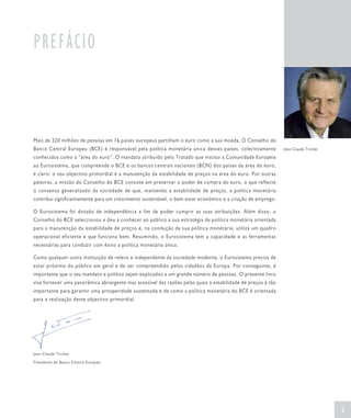 PREFÁCIO



Mais de 320 milhões de pessoas em 16 países europeus partilham o euro como a sua moeda. O Conselho do
Banco Central Europeu (BCE) é responsável pela política monetária única desses países, colectivamente         Jean-Claude Trichet

conhecidos como a “área do euro”. O mandato atribuído pelo Tratado que institui a Comunidade Europeia
ao Eurosistema, que compreende o BCE e os bancos centrais nacionais (BCN) dos países da área do euro,
é claro: o seu objectivo primordial é a manutenção da estabilidade de preços na área do euro. Por outras
palavras, a missão do Conselho do BCE consiste em preservar o poder de compra do euro, o que reflecte
o consenso generalizado da sociedade de que, mantendo a estabilidade de preços, a política monetária
contribui significativamente para um crescimento sustentável, o bem-estar económico e a criação de emprego.

O Eurosistema foi dotado de independência a fim de poder cumprir as suas atribuições. Além disso, o
Conselho do BCE seleccionou e deu a conhecer ao público a sua estratégia de política monetária orientada
para a manutenção da estabilidade de preços e, na condução da sua política monetária, utiliza um quadro
operacional eficiente e que funciona bem. Resumindo, o Eurosistema tem a capacidade e as ferramentas
necessárias para conduzir com êxito a política monetária única.

Como qualquer outra instituição de relevo e independente da sociedade moderna, o Eurosistema precisa de
estar próximo do público em geral e de ser compreendido pelos cidadãos da Europa. Por conseguinte, é
importante que o seu mandato e política sejam explicados a um grande número de pessoas. O presente livro
visa fornecer uma panorâmica abrangente mas acessível das razões pelas quais a estabilidade de preços é tão
importante para garantir uma prosperidade sustentada e de como a política monetária do BCE é orientada
para a realização deste objectivo primordial.




Jean-Claude Trichet

Presidente do Banco Central Europeu




                                                                                                                                    5
 