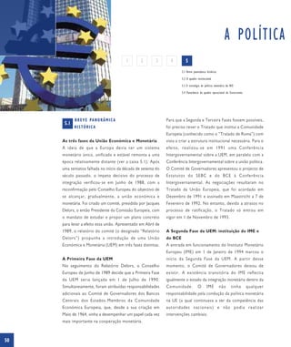 A POLÍTICA
                                           1     2       3       4         5
                                                                        5.1 Breve panorâmica histórica

                                                                        5.2 O quadro institucional

                                                                        5.3 A estratégia de política monetária do BCE

                                                                        5.4 Panorâmica do quadro operacional do Eurosistema




            B R E V E PA N O R Â M I C A                       Para que a Segunda e Terceira Fases fossem possíveis,
      5.1
            HISTÓRICA                                          foi preciso rever o Tratado que institui a Comunidade
                                                               Europeia (conhecido como o “Tratado de Roma”) com
     As três fases da União Económica e Monetária              vista a criar a estrutura institucional necessária. Para o
     A ideia de que a Europa devia ter um sistema              efeito, realizou-se em 1991 uma Conferência
     monetário único, unificado e estável remonta a uma        Intergovernamental sobre a UEM, em paralelo com a
     época relativamente distante (ver a caixa 5.1). Após      Conferência Intergovernamental sobre a união política.
     uma tentativa falhada no início da década de setenta do   O Comité de Governadores apresentou o projecto de
     século passado, o ímpeto decisivo do processo de          Estatutos do SEBC e do BCE à Conferência
     integração verificou-se em Junho de 1988, com a           Intergovernamental. As negociações resultaram no
     reconfirmação pelo Conselho Europeu do objectivo de       Tratado da União Europeia, que foi acordado em
     se alcançar, gradualmente, a união económica e            Dezembro de 1991 e assinado em Maastricht a 7 de
     monetária. Foi criado um comité, presidido por Jacques    Fevereiro de 1992. No entanto, devido a atrasos no
     Delors, o então Presidente da Comissão Europeia, com      processo de ratificação, o Tratado só entrou em
     o mandato de estudar e propor um plano concreto           vigor em 1 de Novembro de 1993.
     para levar a efeito essa união. Apresentado em Abril de
     1989, o relatório do comité (o designado “Relatório       A Segunda Fase da UEM: instituição do IME e
     Delors”) propunha a introdução de uma União               do BCE
     Económica e Monetária (UEM) em três fases distintas.      A entrada em funcionamento do Instituto Monetário
                                                               Europeu (IME) em 1 de Janeiro de 1994 marcou o
     A Primeira Fase da UEM                                    início da Segunda Fase da UEM. A partir desse
     No seguimento do Relatório Delors, o Conselho             momento, o Comité de Governadores deixou de
     Europeu de Junho de 1989 decide que a Primeira Fase       existir. A existência transitória do IME reflectia
     da UEM seria lançada em 1 de Julho de 1990.               igualmente o estado da integração monetária dentro da
     Simultaneamente, foram atribuídas responsabilidades       Comunidade.            O       IME        não       tinha      qualquer
     adicionais ao Comité de Governadores dos Bancos           responsabilidade pela condução da política monetária
     Centrais dos Estados-Membros da Comunidade                na UE (a qual continuava a ser da competência das
     Económica Europeia, que, desde a sua criação em           autoridades nacionais) e não podia realizar
     Maio de 1964, vinha a desempenhar um papel cada vez       intervenções cambiais.
     mais importante na cooperação monetária.



50
 