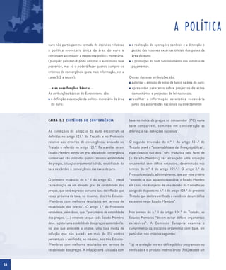 A POLÍTICA
     euro não participam na tomada de decisões relativas          I   a realização de operações cambiais e a detenção e
     à política monetária única da área do euro e                     gestão das reservas externas oficiais dos países da
     continuam a conduzir a respectiva política monetária.            área do euro;
     Qualquer país da UE pode adoptar o euro numa fase            I   a promoção do bom funcionamento dos sistemas de
     posterior, mas só o poderá fazer quando cumprir os               pagamentos.
     critérios de convergência (para mais informação, ver a
     caixa 5.2 a seguir).                                         Outras das suas atribuições são:
                                                                  I   autorizar a emissão de notas de banco na área do euro;
     …e as suas funções básicas…                                  I   apresentar pareceres sobre projectos de actos
     As atribuições básicas do Eurosistema são:                       comunitários e projectos de lei nacionais;
     I   a definição e execução da política monetária da área     I   recolher a informação estatística necessária
         do euro;                                                     junto das autoridades nacionais ou directamente



     CAIXA 5.2 CRITÉRIOS DE CONVERGÊNCIA                          base no índice de preços no consumidor (IPC) numa
                                                                  base comparável, tomando em consideração as
     As condições de adopção do euro encontram-se                 diferenças nas definições nacionais”.
     definidas no artigo 121.º do Tratado e no Protocolo
     relativo aos critérios de convergência, anexado ao           O segundo travessão do n.º 1 do artigo 121.º do
     Tratado e referido no artigo 121.º. Para avaliar se um       Tratado prevê a “sustentabilidade das finanças públicas”,
     Estado-Membro atingiu um grau elevado de convergência        especificando que esta “será traduzida pelo facto de
     sustentável, são utilizados quatro critérios: estabilidade   [o Estado-Membro] ter alcançado uma situação
     de preços, situação orçamental sólida, estabilidade da       orçamental sem défice excessivo, determinado nos
     taxa de câmbio e convergência das taxas de juro.             termos do n.º 6 do artigo 104.º.” O artigo 2.º do
                                                                  Protocolo estipula, adicionalmente, que por este critério
     O primeiro travessão do n.º 1 do artigo 121.º prevê          “entende-se que, aquando da análise, o Estado-Membro
     “a realização de um elevado grau de estabilidade dos         em causa não é objecto de uma decisão do Conselho ao
     preços, que será expresso por uma taxa de inflação que       abrigo do disposto no n.º 6 do artigo 104.º do presente
     esteja próxima da taxa, no máximo, dos três Estados-         Tratado que declare verificada a existência de um défice
     -Membros com melhores resultados em termos de                excessivo nesse Estado-Membro”.
     estabilidade dos preços”. O artigo 1.º do Protocolo
     estabelece, além disso, que, “por critério de estabilidade   Nos termos do n.º 1 do artigo 104.º do Tratado, os
     dos preços, (…) entende-se que cada Estado-Membro            Estados-Membros “devem evitar défices orçamentais
     deve registar uma estabilidade dos preços sustentável e,     excessivos”. A Comissão Europeia examina o
     no ano que antecede a análise, uma taxa média de             cumprimento da disciplina orçamental com base, em
     inflação que não exceda em mais de 1½ pontos                 particular, nos critérios seguintes:
     percentuais a verificada, no máximo, nos três Estados-
     -Membros com melhores resultados em termos de                “(a) se a relação entre o défice público programado ou
     estabilidade dos preços. A inflação será calculada com       verificado e o produto interno bruto [PIB] excede um



54
 
