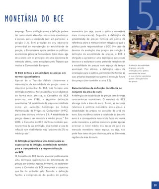 MONETÁRIA DO BCE
  emprego. Tanto a inflação como a deflação podem
  ter custos muito elevados, em termos económicos
  e sociais, para a sociedade (ver, em particular, a
  secção 3.3). Sem prejuízo do seu objectivo
  primordial de manutenção da estabilidade de
  preços, o Eurosistema apoia também as políticas
                                                          monetária (ou seja, torna a política monetária
                                                          mais transparente). Segundo, a definição de
                                                          e s tab il ida de d e preç o s f o rn ec e u m p o n t o de
                                                          referência claro e mensurável em relação ao qual o
                                                          público pode responsabilizar o BCE. No caso de
                                                          desvios da evolução dos preços em relação à
                                                                                                                                5
  económicas gerais na Comunidade. Além disso, age        definição de estabilidade de preços, o BCE é
  de acordo com os princípios de uma economia de          obrigado a apresentar uma explicação para esses
  mercado aberta, como estipulado pelo Tratado que        desvios e a esclarecer como pretende restabelecer
  institui a Comunidade Europeia.                         a estabilidade de preços num espaço de tempo                  A definição de estabilidade
                                                                                                                        de preços serve de
                                                          aceitável. Por último, a definição serve de
                                                                                                                        orientação para o público,
  O BCE definiu a estabilidade de preços em               orientação para o público, permitindo-lhe formar as           permitindo-lhe formar
  termos quantitativos                                    suas próprias expectativas quanto à evolução futura           as suas próprias expectativas
                                                                                                                        quanto à evolução futura
  Apesar de o Tratado definir claramente a                dos preços (ver também a caixa 3.2).                          dos preços.
  manutenção da estabilidade de preços como o
  objectivo primordial do BCE, não fornece uma            Características da definição: incidência no
  definição concreta. Para especificar esse objectivo     conjunto da área do euro
  de forma mais precisa, o Conselho do BCE                A definição de estabilidade de preços tem diversas
  anunciou, em 1998, a seguinte definição                 características assinaláveis. O mandato do BCE
  quantitativa: “A estabilidade de preços será definida   abrange toda a área do euro. Assim, as decisões
  como     um   aumento     homólogo      do    Índice    relativas à política monetária única visam a
  Harmonizado de Preços no Consumidor (IHPC)              estabilidade de preços no conjunto da área do
  para a área do euro inferior a 2 %. A estabilidade de   euro. Esta incidência sobre a totalidade da área do
  preços deverá ser mantida a médio prazo.” Em            euro é a consequência natural do facto de, numa
  2003, o Conselho do BCE clarificou também que,          união monetária, a política monetária poder apenas
  nos termos da sua definição, visa manter a taxa de      o ri ent a r o ní v el m édio d a s ta x a s d e j u r o do
  inflação num nível inferior mas “próximo de 2 % no      mercado monetário nesse espaço, ou seja, não
  médio prazo”.                                           pode fixar taxas de juro distintas para as diferentes
                                                          regiões da área do euro.
  A definição proporciona uma âncora para as
  expectativas de inflação, contribuindo também
  para a transparência e a responsabilização
  do BCE
  O Conselho do BCE decidiu anunciar publicamente
  uma definição quantitativa de estabilidade de
  preços por diversas razões. Primeiro, ao esclarecer
  como o Conselho do BCE interpreta o objectivo
  que lhe foi atribuído pelo Tratado, a definição
  facilita a compreensão do quadro de política



                                                                                                                                                        59
 