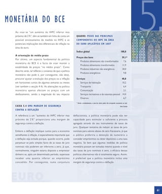 MONETÁRIA DO BCE
  Ao visar-se “um aumento do IHPC inferior mas
  próximo de 2 %”, têm-se também em linha de conta um
  possível enviesamento de medida no IHPC e as
  potenciais implicações dos diferenciais de inflação na
  área do euro.
                                                                 Q UA D RO : P E S O S DA S P R I N C I PA I S
                                                                 C O M P O N E N T E S D O I H P C DA Á R E A
                                                                 D O E U RO A P L I C Á V E I S E M 2 0 0 7


                                                                 Índice global                                                                   100,0
                                                                                                                                                                  5
  A orientação de médio prazo
                                                                 Preços dos bens                                                                    59,1*
  Por último, um aspecto fundamental da política
                                                                       Produtos alimentares não transformados                                         7,6
  monetária do BCE é o facto de visar manter a
                                                                       Produtos alimentares transformados                                           11,9
  estabilidade de preços “no médio prazo”. Como
                                                                       Produtos industriais não energéticos                                         30,0
  descrito atrás, tal reflecte o consenso de que a política
                                                                       Produtos energéticos                                                           9,8
  monetária não pode e, por conseguinte, não deve,
  procurar ajustar a evolução dos preços ou a inflação           Serviços                                                                          40,8
  em horizontes curtos de algumas semanas ou meses                     Serviços de habitação                                                        10,2
  (ver também a secção 4.4). As alterações na política                 Transporte                                                                     6,4
  monetária apenas afectam os preços com um                            Comunicação                                                                    3,1
  desfasamento, sendo a magnitude do seu impacto                       Serviços recreativos e de natureza pessoal 14,4
                                                                       Diversos                                                                       6,7
                                                                 * Devido a arredondamentos, a soma dos valores poderá não corresponder exactamente ao total.
  CAIXA 5.4 UMA MARGEM DE SEGURANÇA                                                                                                             Fonte: Eurostat
  CONTRA A DEFLAÇÃO

  A referência a um “aumento do IHPC inferior mas             deflacionista, a política monetária pode não ter
  próximo de 2 %” proporciona uma margem de                   capacidade para estimular o suficiente a procura
  segurança contra a deflação.                                agregada através do seu instrumento de taxas de
                                                              juro. Qualquer tentativa de reduzir as taxas de juro
  Embora a deflação implique custos para a economia           nominais para valores abaixo de zero fracassaria, já que
  semelhantes à inflação, é especialmente importante que      o público preferiria a detenção de numerário a
  a deflação seja evitada porque, quando ocorre, pode         conceder empréstimos ou deter depósitos a uma taxa
  perpetuar-se pelo simples facto de as taxas de juro         negativa. Se bem que algumas medidas de política
  nominais não poderem ser inferiores a zero, já que,         monetária possam ser tomadas mesmo quando o nível
  normalmente, ninguém estaria disposto a emprestar           das taxas de juro nominais é zero, a eficácia dessas
  dinheiro se, após um determinado período, esperasse         políticas alternativas não é totalmente segura. Assim,
  receber uma quantia inferior ao empréstimo                  é preferível que a política monetária inclua uma
  concedido. Por conseguinte, numa conjuntura                 margem de segurança contra a deflação.




                                                                                                                                                                  61
 