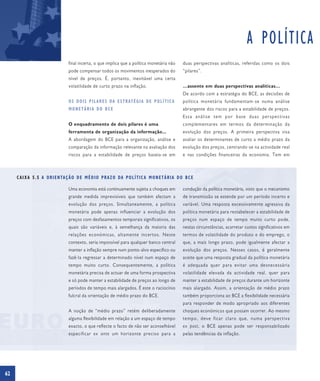 A POLÍTICA
                                    final incerta, o que implica que a política monetária não             duas perspectivas analíticas, referidas como os dois
                                    pode compensar todos os movimentos inesperados do                     “pilares”.
                                    nível de preços. É, portanto, inevitável uma certa
                                    volatilidade de curto prazo na inflação.                              …assente em duas perspectivas analíticas…
                                                                                                          De acordo com a estratégia do BCE, as decisões de
                                    O S D O I S P I L A R E S DA E S T R AT É G I A D E P O L Í T I C A   política monetária fundamentam-se numa análise
                                    MONETÁRIA DO BCE                                                      abrangente dos riscos para a estabilidade de preços.
                                                                                                          Essa análise tem por base duas perspectivas
                                    O enquadramento de dois pilares é uma                                 complementares em termos da determinação da
                                    ferramenta de organização da informação...                            evolução dos preços. A primeira perspectiva visa
                                    A abordagem do BCE para a organização, análise e                      avaliar os determinantes de curto a médio prazo da
                                    comparação da informação relevante na avaliação dos                   evolução dos preços, centrando-se na actividade real
                                    riscos para a estabilidade de preços baseia-se em                     e nas condições financeiras da economia. Tem em



     C A I X A 5 . 5 A O R I E N TA Ç Ã O D E M É D I O P R A Z O DA P O L Í T I C A M O N E T Á R I A D O B C E

                                    Uma economia está continuamente sujeita a choques em                  condução da política monetária, visto que o mecanismo
                                    grande medida imprevisíveis que também afectam a                      de transmissão se estende por um período incerto e
                                    evolução dos preços. Simultaneamente, a política                      variável. Uma resposta excessivamente agressiva da
                                    monetária pode apenas influenciar a evolução dos                      política monetária para restabelecer a estabilidade de
                                    preços com desfasamentos temporais significativos, os                 preços num espaço de tempo muito curto pode,
                                    quais são variáveis e, à semelhança da maioria das                    nestas circunstâncias, acarretar custos significativos em
                                    relações económicas, altamente incertos. Neste                        termos de volatilidade do produto e do emprego, o
                                    contexto, seria impossível para qualquer banco central                que, a mais longo prazo, pode igualmente afectar a
                                    manter a inflação sempre num ponto-alvo específico ou                 evolução dos preços. Nesses casos, é geralmente
                                    fazê-la regressar a determinado nível num espaço de                   aceite que uma resposta gradual da política monetária
                                    tempo muito curto. Consequentemente, a política                       é adequada quer para evitar uma desnecessária
                                    monetária precisa de actuar de uma forma prospectiva                  volatilidade elevada da actividade real, quer para
                                    e só pode manter a estabilidade de preços ao longo de                 manter a estabilidade de preços durante um horizonte
                                    períodos de tempo mais alargados. É este o raciocínio                 mais alargado. Assim, a orientação de médio prazo
                                    fulcral da orientação de médio prazo do BCE.                          também proporciona ao BCE a flexibilidade necessária
                                                                                                          para responder de modo apropriado aos diferentes
                                    A noção de “médio prazo” retém deliberadamente                        choques económicos que possam ocorrer. Ao mesmo
                                    alguma flexibilidade em relação a um espaço de tempo                  tempo, deve ficar claro que, numa perspectiva
                                    exacto, o que reflecte o facto de não ser aconselhável                ex post, o BCE apenas pode ser responsabilizado
                                    especificar ex ante um horizonte preciso para a                       pelas tendências da inflação.




62
 