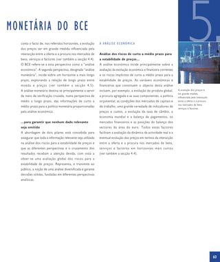 MONETÁRIA DO BCE
  conta o facto de, nos referidos horizontes, a evolução
  dos preços ser em grande medida influenciada pela
  interacção entre a oferta e a procura nos mercados de
  bens, serviços e factores (ver também a secção 4.4).
  O BCE refere-se a esta perspectiva como a “análise
  económica”. A segunda perspectiva, designada “análise
                                                             A ANÁLISE ECONÓMICA


                                                             Análise dos riscos de curto a médio prazo para
                                                             a estabilidade de preços…
                                                             A análise económica incide principalmente sobre a
                                                             avaliação da evolução económica e financeira correntes
                                                                                                                                 5
  monetária”, incide sobre um horizonte a mais longo         e os riscos implícitos de curto a médio prazo para a
  prazo, explorando a relação de longo prazo entre           estabilidade de preços. As variáveis económicas e
  moeda e preços (ver também a secção 4.5).                  financeiras que constituem o objecto desta análise
  A análise monetária destina-se principalmente a servir     incluem, por exemplo, a evolução do produto global,        A evolução dos preços é,
                                                                                                                        em grande medida,
  de meio de verificação cruzada, numa perspectiva de        a procura agregada e as suas componentes, a política       influenciada pela interacção
  médio a longo prazo, das informações de curto a            orçamental, as condições dos mercados de capitais e        entre a oferta e a procura
                                                                                                                        nos mercados de bens,
  médio prazo para a política monetária proporcionadas       de trabalho, uma grande variedade de indicadores de
                                                                                                                        serviços e factores.
  pela análise económica.                                    preços e custos, a evolução da taxa de câmbio, a
                                                             economia mundial e a balança de pagamentos, os
  …para garantir que nenhum dado relevante                   mercados financeiros e as posições do balanço dos
  seja omitido                                               sectores da área do euro. Todos estes factores
  A abordagem de dois pilares está concebida para            facilitam a avaliação da dinâmica da actividade real e a
  assegurar que toda a informação relevante seja utilizada   eventual evolução dos preços em termos da interacção
  na análise dos riscos para a estabilidade de preços e      entre a oferta e a procura nos mercados de bens,
  que as diferentes perspectivas e o cruzamento dos          serviços e factores em horizontes mais curtos
  resultados recebam a atenção devida, com vista a           (ver também a secção 4.4).
  obter-se uma avaliação global dos riscos para a
  estabilidade de preços. Representa, e transmite ao
  público, a noção de uma análise diversificada e garante
  decisões sólidas, fundadas em diferentes perspectivas
  analíticas.




                                                                                                                                                       63
 