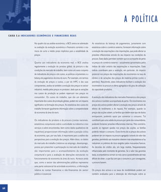 A POLÍTICA
     C A I X A 5 . 6 I N D I C A D O R E S E C O N Ó M I C O S E F I N A N C E I RO S R E A I S


                                       No quadro da sua análise económica, o BCE centra-se sobretudo         As estatísticas da balança de pagamentos, juntamente com
                                       na avaliação da evolução económica e financeira corrente e nos        estatísticas sobre o comércio externo, fornecem informação sobre
                                       riscos de curto a médio prazo implícitos para a estabilidade de       a evolução das exportações e das importações, que pode afectar as
                                       preços.                                                               pressões inflacionistas através do seu impacto nas condições da
                                                                                                             procura. Estes dados permitem também que se acompanhe de perto
                                       Quanto aos indicadores da economia real, o BCE analisa                os preços do comércio externo – actualmente aproximados pelos
                                       regularmente a evolução do produto global, da procura e das           índices de valor unitário das exportações e importações. Estes
                                       condições do mercado de trabalho, bem como um vasto conjunto          índices contribuem para a avaliação, em particular, do impacto
                                       de indicadores de preços e de custos, as políticas orçamentais e a    potencial nos preços das importações de movimentos na taxa de
                                       balança de pagamentos da área do euro. Por exemplo, em termos         câmbio e de variações dos preços de matérias-primas (como o
                                       da evolução de preços e custos, a par do IHPC e das suas              petróleo). Resumindo, estes indicadores facilitam a avaliação dos
                                       componentes, analisa-se também a evolução dos preços no sector        movimentos na procura e oferta agregadas e do grau de utilização
                                       industrial, medida pelos preços no produtor, dado que as variações    da capacidade produtiva.
                                       nos custos de produção se podem repercutir nos preços no
                                       consumidor. Os custos do trabalho, que são um elemento                A evolução dos indicadores dos mercados financeiros e dos preços
                                       importante dos custos de produção globais, podem ter um impacto       dos activos é também acompanhada de perto. Os movimentos nos
                                       significativo na formação dos preços. As estatísticas dos custos do   preços dos activos podem afectar a evolução dos preços através de
                                       trabalho fornecem igualmente informação sobre a competitividade       efeitos de rendimento e de riqueza. Por exemplo, quando os
                                       da economia da área do euro.                                          preços das acções sobem, as famílias que detêm esse tipo de títulos
                                                                                                             enriquecem, podendo optar por aumentar o consumo. Tal
                                       Os indicadores do produto e da procura (contas nacionais,             contribuirá para uma subida da procura por parte dos consumidores,
                                       estatísticas conjunturais sobre a actividade na indústria e nos       podendo fomentar pressões inflacionistas internas. Pelo contrário,
                                       serviços e sobre encomendas, bem como dados qualitativos de           quando se registam quedas nos preços das acções, as famílias
                                       inquéritos) proporcionam informação sobre a posição cíclica           poderão reduzir o consumo. Outra forma de os preços dos activos
                                       da economia, que, por seu lado, é importante para a análise das       poderem ter um impacto na procura agregada é através do valor das
                                       perspectivas para a evolução dos preços. Além disso, os dados         garantias, permitindo aos mutuários obterem mais empréstimos e/ou
                                       do mercado de trabalho (relativos ao emprego, desemprego,             reduzirem os prémios de risco exigidos pelos mutuantes/bancos.
                                       postos por preencher e participação no mercado de trabalho)           As decisões de crédito são, em larga medida, frequentemente
                                       são importantes para o acompanhamento da evolução                     influenciadas pelo montante de garantias. Se o valor das garantias
                                       conjuntural e para a avaliação de alterações estruturais no           baixa, os empréstimos tornam-se mais caros e possivelmente até mais
                                       funcionamento da economia da área do euro. Acresce ainda              difíceis de obter, o que faz com que o consumo e, por conseguinte,
                                       que, como o sector das administrações públicas representa             a procura baixem.
                                       uma parte substancial da actividade económica, a informação
                                       relativa às contas financeiras e não-financeiras do sector            Os preços dos activos e as taxas de rendibilidade podem ser
                                       público é essencial.                                                  também analisados para a obtenção de informação sobre as




64
 
