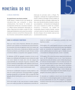 MONETÁRIA DO BCE
  A ANÁLISE MONETÁRIA


  A moeda fornece uma âncora nominal
  O BCE destaca a moeda de entre uma selecção de
  indicadores-chave      que    acompanha
  cuidadosamente. Esta decisão foi tomada em
                                               e   analisa
                                                              elaboração de previsões sobre a inflação. Por
                                                              conseguinte, a atribuição de um papel proeminente à
                                                              moeda no âmbito da estratégia constituiu também um
                                                              instrumento que reforça a orientação a médio prazo. De
                                                              facto, tomar decisões de política monetária e avaliar as
                                                              suas consequências – com base não só em indicações de
                                                                                                                                  5
  reconhecimento do facto de o crescimento monetário          curto prazo resultantes da análise das condições
  e a inflação estarem estreitamente relacionados no          económicas e financeiras, mas também em
  médio a longo prazo (ver também a secção 4.5). Esta         considerações relativas à moeda e à liquidez – permite
  relação generalizadamente aceite proporciona à política     a um banco central ver mais além do impacto transitório
  monetária uma âncora nominal firme e fiável para além       dos vários choques e não ser tentado a optar por uma
  dos horizontes convencionalmente adoptados para a           via excessivamente activista.



  CAIXA 5.8 AGREGADOS MONETÁRIOS                                            moeda ou utilizados para pagamentos escriturais, tais como
                                                                            depósitos à ordem.
  Dado que muitos activos financeiros diferentes são substitutos
  próximos e que a natureza e as características dos activos financeiros,   O M2 engloba o M1 e ainda depósitos com prazo acordado até dois
  das transacções e dos meios de pagamento variam com o tempo, nem          anos ou reembolsáveis com pré-aviso até três meses. Estes depósitos
  sempre é clara a forma como a moeda deve ser definida e que activos       podem ser convertidos em componentes do agregado monetário
  financeiros pertencem a que definição de moeda. Os bancos centrais        estreito, podendo aplicar-se, no entanto, algumas restrições, tais como
  normalmente definem e acompanham vários agregados monetários.             a necessidade de notificação antecipada, sanções e comissões.


  As definições do BCE dos agregados monetários da área do euro             O M3 engloba o M2 e certos instrumentos negociáveis emitidos pelo
  baseiam-se em definições harmonizadas do sector emitente de moeda         sector das IFM residentes na área do euro. Estes instrumentos
  e do sector detentor de moeda, bem como das categorias de                 negociáveis são acordos de recompra, acções/unidades de participação
  responsabilidades das instituições financeiras monetárias (IFM).          em fundos do mercado monetário e títulos de dívida com prazo até
  O sector emitente de moeda engloba as IFM residentes na área do euro.     dois anos (incluindo títulos do mercado monetário). Um elevado grau
  O sector detentor de moeda inclui o sector não monetário residente        de liquidez e certeza quanto ao preço fazem destes instrumentos
  na área do euro, excluindo o sector da administração central.             substitutos próximos dos depósitos. Como resultado da inclusão destes
                                                                            instrumentos, o agregado monetário largo é menos afectado por
  Com base em considerações conceptuais e estudos empíricos, e em           substituições entre diversas categorias de activos líquidos do que os
  linha com a prática internacional, o Eurosistema definiu um agregado      agregados mais estreitos, sendo assim mais estável.
  monetário estreito (M1), um “intermédio” (M2) e um largo (M3). Estes
  agregados diferem relativamente ao grau de liquidez dos activos que       As detenções por residentes na área do euro de activos líquidos
  incluem.                                                                  denominados em moedas estrangeiras podem ser substitutos próximos
                                                                            de activos denominados em euros. Por conseguinte, os agregados
  O M1 inclui moeda, ou seja, notas de banco e moedas metálicas,            monetários incluem estes activos se forem detidos por IFM localizadas
  assim como saldos que podem ser imediatamente convertidos em              na área do euro.



                                                                                                                                                      67
 