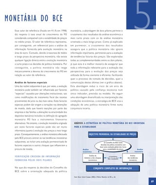 MONETÁRIA DO BCE
  Esse valor de referência (fixado em 4½ % em 1998)
  diz respeito à taxa anual do crescimento do M3
  considerada compatível com a estabilidade de preços
  no médio prazo. O valor de referência representa,
  por conseguinte, um referencial para a análise da
  informação fornecida pela evolução monetária na
                                                              monetária, a abordagem de dois pilares permite o
                                                              cruzamento dos resultados da análise económica a
                                                              mais curto prazo com os da análise monetária
                                                              orientada a mais longo prazo. Como já explicado
                                                              em pormenor, o cruzamento dos resultados
                                                              assegura que a política monetária não ignore
                                                                                                                                                            5
  área do euro. Contudo, devido à natureza de médio           informação importante, pertinente para a avaliação
  e longo prazo da perspectiva monetária, não existe          de tendências futuras dos preços. São exploradas
  qualquer ligação directa entre a evolução monetária         todas as complementaridades entre os dois pilares,
  a curto prazo e as decisões de política monetária. Por      já que esta é a melhor maneira de assegurar que
  conseguinte, a política monetária não reage                 toda a informação relevante para a avaliação das
  mecanicamente a desvios do crescimento do M3 em             perspectivas para a evolução dos preços seja
  relação ao valor de referência.                             utilizada de forma coerente e eficiente, facilitando
                                                              quer o processo de tomada de decisões, quer a
  Análise de factores especiais                               comunicação destas últimas (ver o gráfico abaixo).
  Uma das razões subjacentes é que, por vezes, a evolução     Esta abordagem reduz o risco de um erro de
  monetária pode também ser influenciada por factores         política causado pela confiança excessiva num
  “especiais” causados por alterações institucionais, tais    único indicador, previsão ou modelo. Ao seguir
  como modificações do tratamento fiscal das receitas         uma abordagem diversificada na interpretação das
  provenientes de juros ou das mais-valias. Estes factores    condições económicas, a estratégia do BCE visa a
  especiais podem dar origem a variações nas detenções        adopção de uma política monetária firme numa
  de moeda, dado que haverá reacções por parte das            conjuntura incerta.
  empresas e das famílias a alterações na atractividade dos
  depósitos bancários incluídos na definição do agregado
  monetário M3 face a instrumentos financeiros
  alternativos. No entanto, a evolução monetária originada       GRÁFICO: A ESTRATÉGIA DE POLÍTICA MONETÁRIA DO BCE ORIENTADA
  por estes factores especiais pode não ser muito                PARA A ESTABILIDADE
  informativa quanto à evolução dos preços a mais longo
  prazo. Consequentemente, a análise monetária efectuada                                  OBJECTIVO PRIMORDIAL DA ESTABILIDADE DE PREÇOS
  pelo BCE procura centrar-se nas tendências monetárias
  subjacentes, ao incluir uma avaliação pormenorizada de                                                          O Conselho do BCE toma
  factores especiais e outros choques que influenciem a                                                       decisões de política monetária com
                                                                                                             base numa avaliação global dos riscos
  procura de moeda.                                                            Análise                           para a estabilidade de preços                  Análise
                                                                               económica                                                                      monetária

                                                                                        Análise da                                                       Análise
  V E R I F I C A Ç Ã O C R U Z A DA DA I N F O R M A Ç Ã O                                                                 cruzamento
                                                                                  dinâmica e dos choques                                             das tendências
                                                                                                                           dos resultados
  F O R N E C I DA P E L O S D O I S P I L A R E S                                     económicos                                                      monetárias



  No que diz respeito às decisões do Conselho do                                                  CONJUNTO COMPLETO DE INFORMAÇÃO
  BCE sobre a orientação adequada da política

                                                                 Fonte: Banco Central Europeu (2004), A Política Monetária do BCE, p. 66.

                                                                                                                                                                          69
 