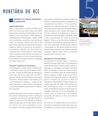 MONETÁRIA DO BCE
   5.4
         PA N O R Â M I C A D O Q UA D RO O P E R A C I O N A L
         D O E U RO S I S T E M A


  Quadro operacional
  Como já mencionado, o Conselho do BCE decide
  sobre o nível das taxas de juro directoras do BCE.
                                                                  permanentes, a facilidade permanente de cedência de
                                                                  liquidez e a facilidade permanente de depósito, são
                                                                  disponibilizadas aos bancos a fim de possibilitar
                                                                  empréstimos ou depósitos pelo prazo overnight em
                                                                  circunstâncias excepcionais. Estas facilidades estão ao
                                                                  dispor dos bancos como e quando eles desejam, se
                                                                                                                                    5
  Para que essas taxas de juro tenham efeitos junto das           bem que a cedência de empréstimos ao abrigo da
  empresas e dos consumidores, o BCE depende da                   facilidade permanente de cedência de liquidez esteja
  intermediação do sistema bancário. Quando o BCE                 sujeita à apresentação de activos de garantia
  altera as condições a que pede ou cede liquidez aos             elegíveis. Terceiro, as reservas mínimas obrigatórias     O BCE comprometeu-se
                                                                                                                            a ir além dos requisitos
  bancos, as condições impostas pelos bancos aos                  aumentam as necessidades de liquidez dos bancos e,        de prestação de informação
  seus clientes (empresas e particulares) eventualmente           além disso, dado poder ser aplicada uma média de          previstos no Tratado.

  também se alteram. O conjunto de instrumentos e                 um período de um mês, podem também servir para
  procedimentos utilizados pelo Eurosistema nas                   atenuar choques temporários de liquidez no mercado
  transacções com o sistema bancário, iniciando desse             monetário, reduzindo desse modo a volatilidade
  modo o processo através do qual as variações nas                das taxas de juro de curto prazo.
  referidas condições (ou seja, nas taxas directoras)
  são transmitidas às famílias e empresas, é designado            Operações de mercado aberto
  de “quadro operacional”.                                        As operações de mercado aberto – o primeiro
                                                                  elemento do quadro operacional – são conduzidas de
  Principais categorias de instrumentos                           modo descentralizado. Embora o BCE coordene as
  Em termos gerais, o sistema bancário da área do euro            operações, as transacções são levadas a cabo pelos
  – devido, por um lado, à sua necessidade de notas e,            BCN. A operação principal de refinanciamento
  por outro, ao facto de o BCE exigir que mantenha um             semanal é um elemento-chave da implementação da
  mínimo de reservas em contas junto dos BCN –                    política monetária do BCE. A taxa de juro oficial
  precisa de liquidez e de refinanciamento por parte do           aplicável a essas operações sinaliza a orientação da
  Eurosistema. Neste contexto, o Eurosistema actua                política monetária do Conselho do BCE. As
  como fornecedor de liquidez e – através do seu                  operações de refinanciamento de prazo alargado são
  quadro operacional – ajuda os bancos a satisfazerem             também operações de cedência de liquidez, mas
  as suas necessidades de liquidez de forma regular e             têm uma frequência mensal e um prazo de três
  bem organizada.                                                 meses. As operações ocasionais de regularização são
                                                                  realizadas numa base ad hoc para regularizar os
  O quadro operacional do Eurosistema compreende                  efeitos, sobre as taxas de juro, de flutuações
  três elementos fundamentais. Primeiro, o BCE gere               inesperadas de liquidez ou de acontecimentos
  as condições das reservas do mercado monetário e                extraordinários.
  orienta as taxas de juro do mercado ao fornecer,
  através de operações de mercado aberto, reservas                Os critérios de elegibilidade das contrapartes
  aos bancos para estes satisfazerem as suas                      aplicáveis nas operações do Eurosistema são muito
  necessidades de liquidez. Segundo, duas facilidades             abrangentes: em princípio, todas as instituições de



                                                                                                                                                         71
 