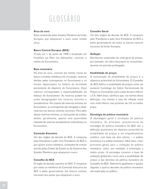 GLOSSÁRIO
     Área do euro                                          Conselho Geral
     Área constituída pelos Estados-Membros da União       Um dos órgãos de decisão do BCE. É composto
     Europeia que adoptaram o euro como moeda              pelo Presidente e pelo Vice-Presidente do BCE e
     única.                                                pelos governadores de todos os bancos centrais
                                                           nacionais da União Europeia.
     Banco Central Europeu (BCE)
     Criado em 1 de Junho de 1998 e localizado em          Deflação
     Frankfurt am Main (na Alemanha), constitui o          Decréscimo sustentado do nível geral de preços,
     núcleo do Eurosistema.                                por exemplo, do índice de preços no consumidor,
                                                           durante um período prolongado.
     Base monetária
     Na área do euro, consiste em moeda (notas de          Estabilidade de preços
     banco e moedas metálicas) em circulação, reservas     A manutenção da estabilidade de preços é o
     detidas pelas contrapartes no Eurosistema e os        objectivo primordial do Eurosistema. O Conselho
     fundos depositados no âmbito da facilidade            do BCE definiu a estabilidade de preços como um
     permanente de depósito do Eurosistema. Estas          aumento homólogo do Índice Harmonizado de
     rubricas correspondem a responsabilidades do          Preços no Consumidor para a área do euro inferior
     balanço do Eurosistema. As reservas podem ser         a 2 %. Além disso, clarificou que, nos termos dessa
     ainda desagregadas em reservas mínimas e              definição, visa manter a taxa de inflação anual
     excedentárias. No sistema de reservas mínimas do      num nível inferior mas próximo de 2 % no médio
     Eurosistema, as contrapartes são obrigadas a deter    prazo.
     reservas nos bancos centrais nacionais. Para além
     destas reservas mínimas, as instituições de crédito   Estratégia de política monetária
     detêm, geralmente, apenas uma quantidade              A abordagem geral à condução da política
     reduzida de reservas excedentárias (voluntárias) no   monetária. As principais características da
     Eurosistema.                                          estratégia de política monetária do BCE são a
                                                           definição quantitativa do objectivo primordial da
     Comissão Executiva                                    estabilidade de preços e um enquadramento
     Um dos órgãos de decisão do BCE. É composta           analítico com base em dois pilares – a análise
     pelo Presidente e pelo Vice-Presidente do BCE e       económica e a análise monetária. Além disso, inclui
     por quatro outros membros, nomeados de comum          princípios gerais para a condução da política
     acordo pelos Chefes de Estado ou de Governo dos       monetária, como, por exemplo, a orientação a
     Estados-Membros que adoptaram o euro.                 médio prazo. A estratégia constitui a base da
                                                           avaliação global dos riscos para a estabilidade de
     Conselho do BCE                                       preços e das decisões de política monetária do
     O órgão de decisão supremo do BCE. É composto         Conselho do BCE. Determina igualmente o quadro
     por todos os membros da Comissão Executiva do         segundo o qual as decisões de política monetária
     BCE e pelos governadores dos bancos centrais          são explicadas ao público.
     nacionais dos países que adoptaram o euro.



74
 