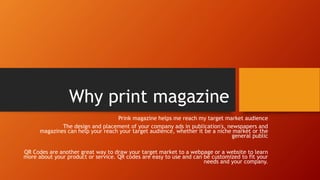 Why print magazine
Prink magazine helps me reach my target market audience
The design and placement of your company ads in publication's, newspapers and
magazines can help your reach your target audience, whether it be a niche market or the
general public
QR Codes are another great way to draw your target market to a webpage or a website to learn
more about your product or service. QR codes are easy to use and can be customized to fit your
needs and your company.
 