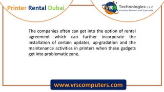 Printer Rental Dubai
www.vrscomputers.com
The companies often can get into the option of rental
agreement which can further incorporate the
installation of certain updates, up-gradation and the
maintenance activities in printers when these gadgets
get into problematic zone.
 