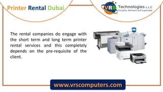 Printer Rental Dubai
www.vrscomputers.com
The rental companies do engage with
the short term and long term printer
rental services and this completely
depends on the pre-requisite of the
client.
 
