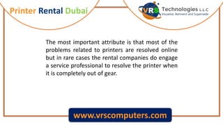 Printer Rental Dubai
www.vrscomputers.com
The most important attribute is that most of the
problems related to printers are resolved online
but in rare cases the rental companies do engage
a service professional to resolve the printer when
it is completely out of gear.
 