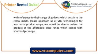 Printer Rental Dubai
www.vrscomputers.com
with reference to their range of gadgets which gets into the
rental mode. Please approach us at VRS Technologies for
any rental product range, we would be able to deliver the
product at the affordable price range which comes with
your budget range.
 