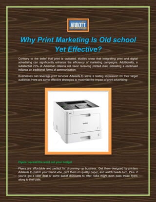 Why Print Marketing Is Old school
Yet Effective?
Contrary to the belief that print is outdated, studies show that integrating print and digital
advertising can significantly enhance the efficiency of marketing campaigns. Additionally, a
substantial 70% of American citizens still favor receiving printed mail, indicating a continued
reliance on traditional forms of communication.
Businesses can leverage print services Adelaide to leave a lasting impression on their target
audience. Here are some effective strategies to maximize the impact of print advertising:
Flyers: spread the word not your budget
Flyers are affordable and perfect for drumming up business. Get them designed by printers
Adelaide to match your brand vibe, print them on quality paper, and watch heads turn. Plus, if
you've got a killer deal or some sweet discounts to offer, folks might even pass those flyers
along to their pals.
 