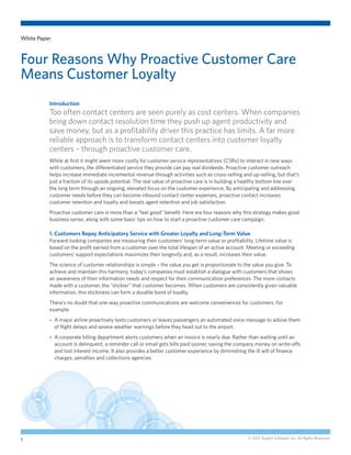 White Paper



Four Reasons Why Proactive Customer Care
Means Customer Loyalty
          Introduction
          Too often contact centers are seen purely as cost centers. When companies
          bring down contact resolution time they push up agent productivity and
          save money, but as a profitability driver this practice has limits. A far more
          reliable approach is to transform contact centers into customer loyalty
          centers – through proactive customer care.
          While at first it might seem more costly for customer service representatives (CSRs) to interact in new ways
          with customers, the differentiated service they provide can pay real dividends. Proactive customer outreach
          helps increase immediate incremental revenue through activities such as cross-selling and up-selling, but that’s
          just a fraction of its upside potential. The real value of proactive care is in building a healthy bottom line over
          the long term through an ongoing, elevated focus on the customer experience. By anticipating and addressing
          customer needs before they can become inbound contact center expenses, proactive contact increases
          customer retention and loyalty and boosts agent retention and job satisfaction.
          Proactive customer care is more than a “feel good” benefit. Here are four reasons why this strategy makes good
          business sense, along with some basic tips on how to start a proactive customer care campaign.

          1. Customers Repay Anticipatory Service with Greater Loyalty and Long-Term Value
          Forward-looking companies are measuring their customers’ long-term value or profitability. Lifetime value is
          based on the profit earned from a customer over the total lifespan of an active account. Meeting or exceeding
          customers’ support expectations maximizes their longevity and, as a result, increases their value.
          The science of customer relationships is simple – the value you get is proportionate to the value you give. To
          achieve and maintain this harmony, today’s companies must establish a dialogue with customers that shows
          an awareness of their information needs and respect for their communication preferences. The more contacts
          made with a customer, the “stickier” that customer becomes. When customers are consistently given valuable
          information, this stickiness can form a durable bond of loyalty.
          There’s no doubt that one-way proactive communications are welcome conveniences for customers. For
          example:
          --  major airline proactively texts customers or leaves passengers an automated voice message to advise them
             A
              of flight delays and severe weather warnings before they head out to the airport.
          --  corporate billing department alerts customers when an invoice is nearly due. Rather than waiting until an
             A
              account is delinquent, a reminder call or email gets bills paid sooner, saving the company money on write-offs
              and lost interest income. It also provides a better customer experience by diminishing the ill will of finance
              charges, penalties and collections agencies.




1                                                                                                    © 2012 Aspect Software, Inc. All Rights Reserved.
 