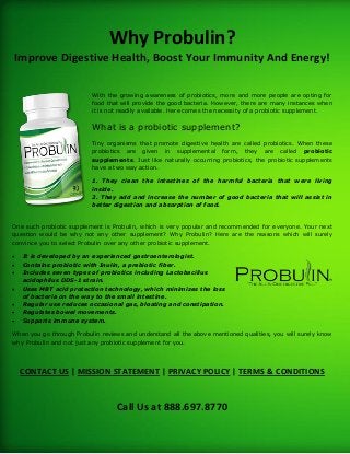 Why Probulin?
Improve Digestive Health, Boost Your Immunity And Energy!
With the growing awareness of probiotics, more and more people are opting for
food that will provide the good bacteria. However, there are many instances when
it is not readily available. Here comes the necessity of a probiotic supplement.
What is a probiotic supplement?
Tiny organisms that promote digestive health are called probiotics. When these
probiotics are given in supplemental form, they are called probiotic
supplements. Just like naturally occurring probiotics, the probiotic supplements
have a two way action.
1. They clean the intestines of the harmful bacteria that were living
inside.
2. They add and increase the number of good bacteria that will assist in
better digestion and absorption of food.
One such probiotic supplement is Probulin, which is very popular and recommended for everyone. Your next
question would be why not any other supplement? Why Probulin? Here are the reasons which will surely
convince you to select Probulin over any other probiotic supplement.
 It is developed by an experienced gastroenterologist.
 Contains probiotic with Inulin, a prebiotic fiber.
 Includes seven types of probiotics including Lactobacillus
acidophilus DDS-1 strain.
 Uses MBT acid protection technology, which minimizes the loss
of bacteria on the way to the small intestine.
 Regular use reduces occasional gas, bloating and constipation.
 Regulates bowel movements.
 Supports immune system.
When you go through Probulin reviews and understand all the above mentioned qualities, you will surely know
why Probulin and not just any probiotic supplement for you.
CONTACT US | MISSION STATEMENT | PRIVACY POLICY | TERMS & CONDITIONS
Call Us at 888.697.8770
 