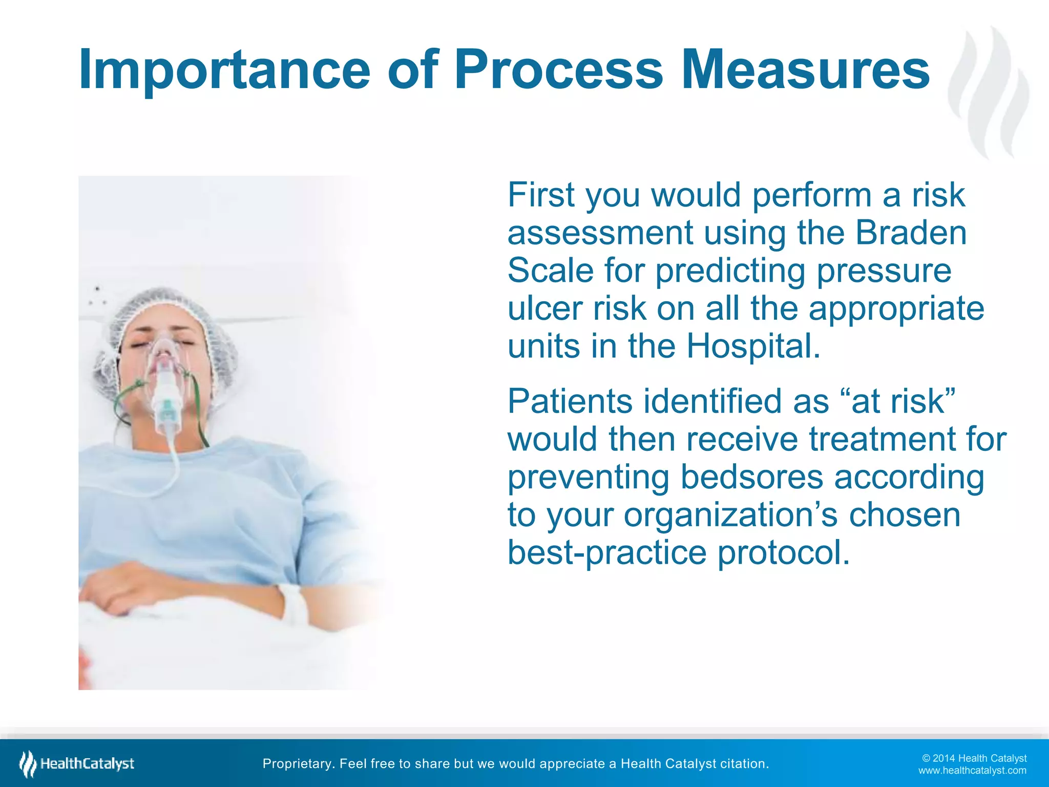 Importance of Process Measures 
First you would perform a risk 
assessment using the Braden 
Scale for predicting pressure 
ulcer risk on all the appropriate 
units in the Hospital. 
Patients identified as “at risk” 
would then receive treatment for 
preventing bedsores according 
to your organization’s chosen 
best-practice protocol. 
© 2014 Health Catalyst 
www.healthcatalyst.com 
Proprietary. Feel free to share but we would appreciate a Health Catalyst citation. 
 