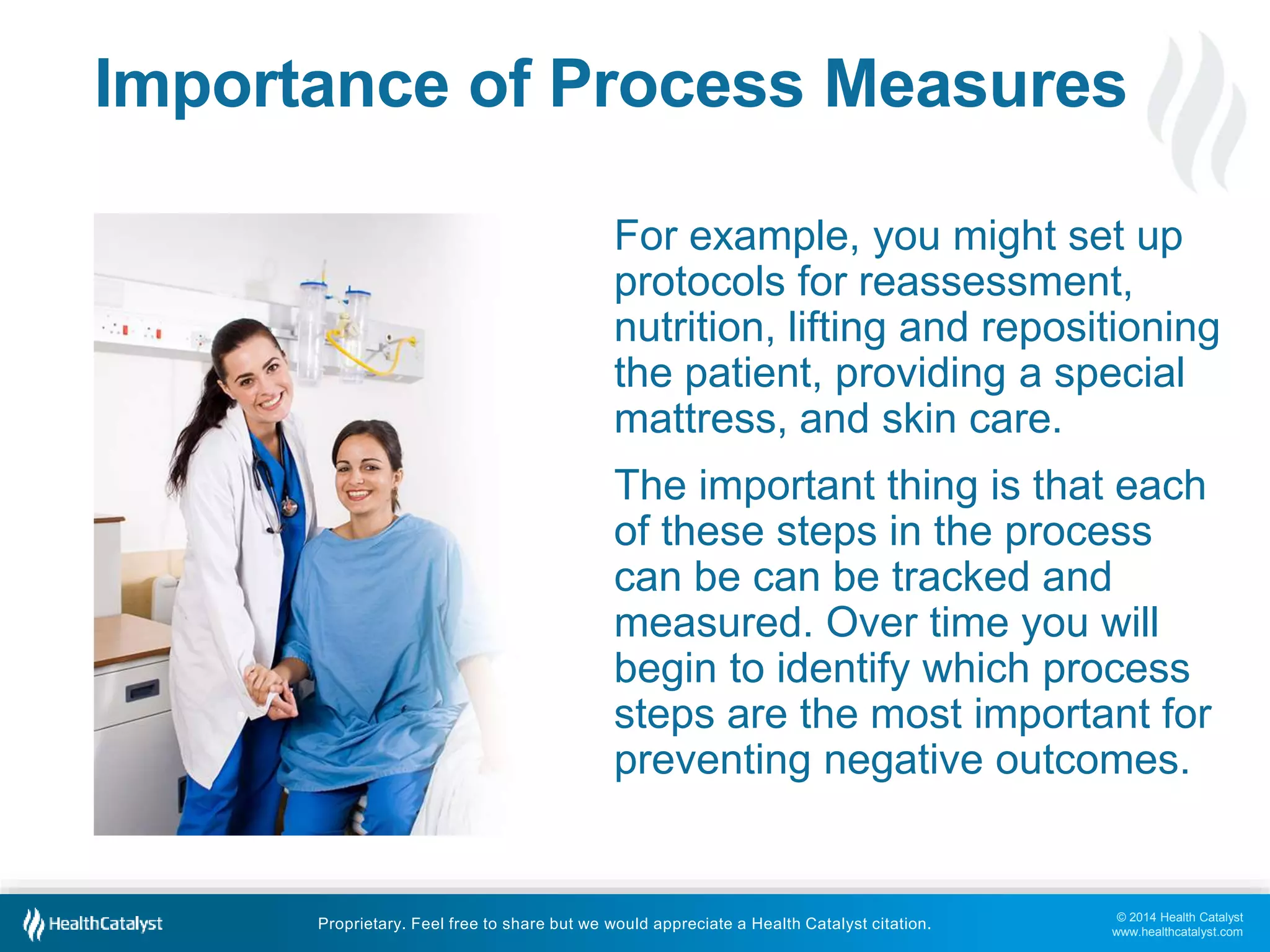 Importance of Process Measures 
For example, you might set up 
protocols for reassessment, 
nutrition, lifting and repositioning 
the patient, providing a special 
mattress, and skin care. 
The important thing is that each 
of these steps in the process 
can be can be tracked and 
measured. Over time you will 
begin to identify which process 
steps are the most important for 
preventing negative outcomes. 
© 2014 Health Catalyst 
www.healthcatalyst.com 
Proprietary. Feel free to share but we would appreciate a Health Catalyst citation. 
 