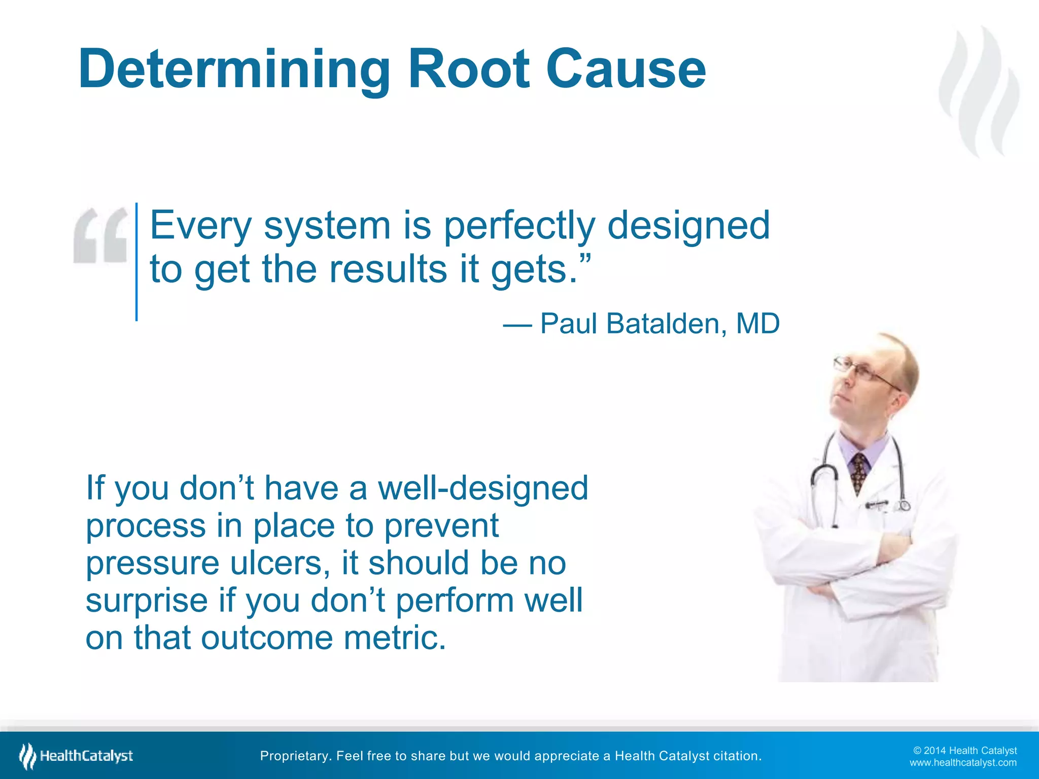 © 2014 Health Catalyst 
www.healthcatalyst.com 
Determining Root Cause 
Every system is perfectly designed 
to get the results it gets.” 
— Paul Batalden, MD 
If you don’t have a well-designed 
process in place to prevent 
pressure ulcers, it should be no 
surprise if you don’t perform well 
on that outcome metric. 
Proprietary. Feel free to share but we would appreciate a Health Catalyst citation. 
 