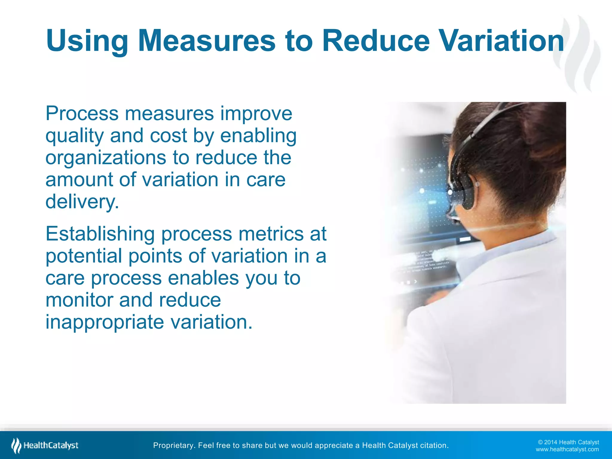 Using Measures to Reduce Variation 
© 2014 Health Catalyst 
www.healthcatalyst.com 
Process measures improve 
quality and cost by enabling 
organizations to reduce the 
amount of variation in care 
delivery. 
Establishing process metrics at 
potential points of variation in a 
care process enables you to 
monitor and reduce 
inappropriate variation. 
Proprietary. Feel free to share but we would appreciate a Health Catalyst citation. 
 