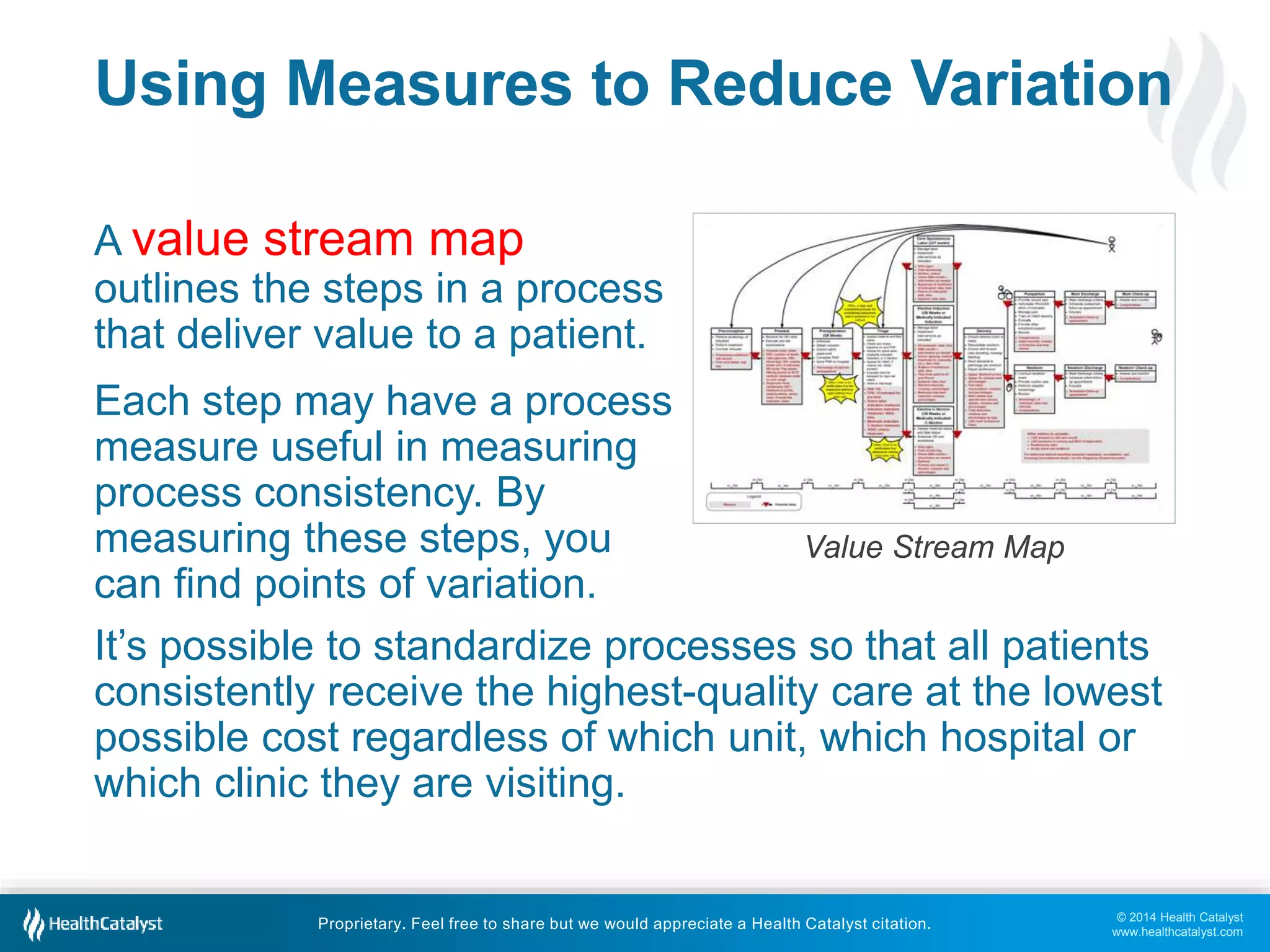 Using Measures to Reduce Variation 
A value stream map 
outlines the steps in a process 
that deliver value to a patient. 
Each step may have a process 
measure useful in measuring 
process consistency. By 
measuring these steps, you 
can find points of variation. 
It’s possible to standardize processes so that all patients 
consistently receive the highest-quality care at the lowest 
possible cost regardless of which unit, which hospital or 
which clinic they are visiting. 
© 2014 Health Catalyst 
www.healthcatalyst.com 
Value Stream Map 
Proprietary. Feel free to share but we would appreciate a Health Catalyst citation. 
 