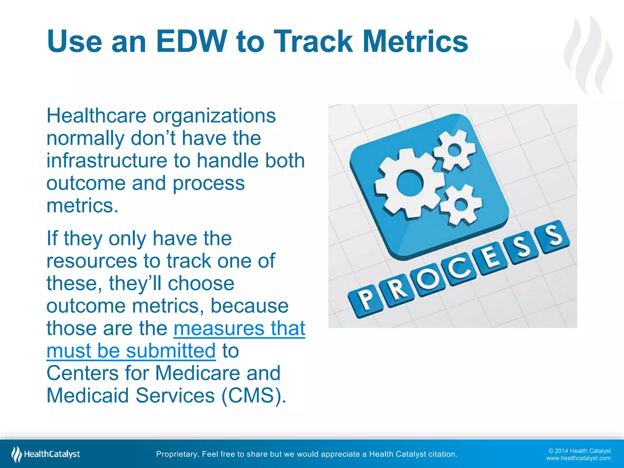 © 2014 Health Catalyst 
www.healthcatalyst.com 
Use an EDW to Track Metrics 
Healthcare organizations 
normally don’t have the 
infrastructure to handle both 
outcome and process 
metrics. 
If they only have the 
resources to track one of 
these, they’ll choose 
outcome metrics, because 
those are the measures that 
must be submitted to 
Centers for Medicare and 
Medicaid Services (CMS). 
Proprietary. Feel free to share but we would appreciate a Health Catalyst citation. 
 