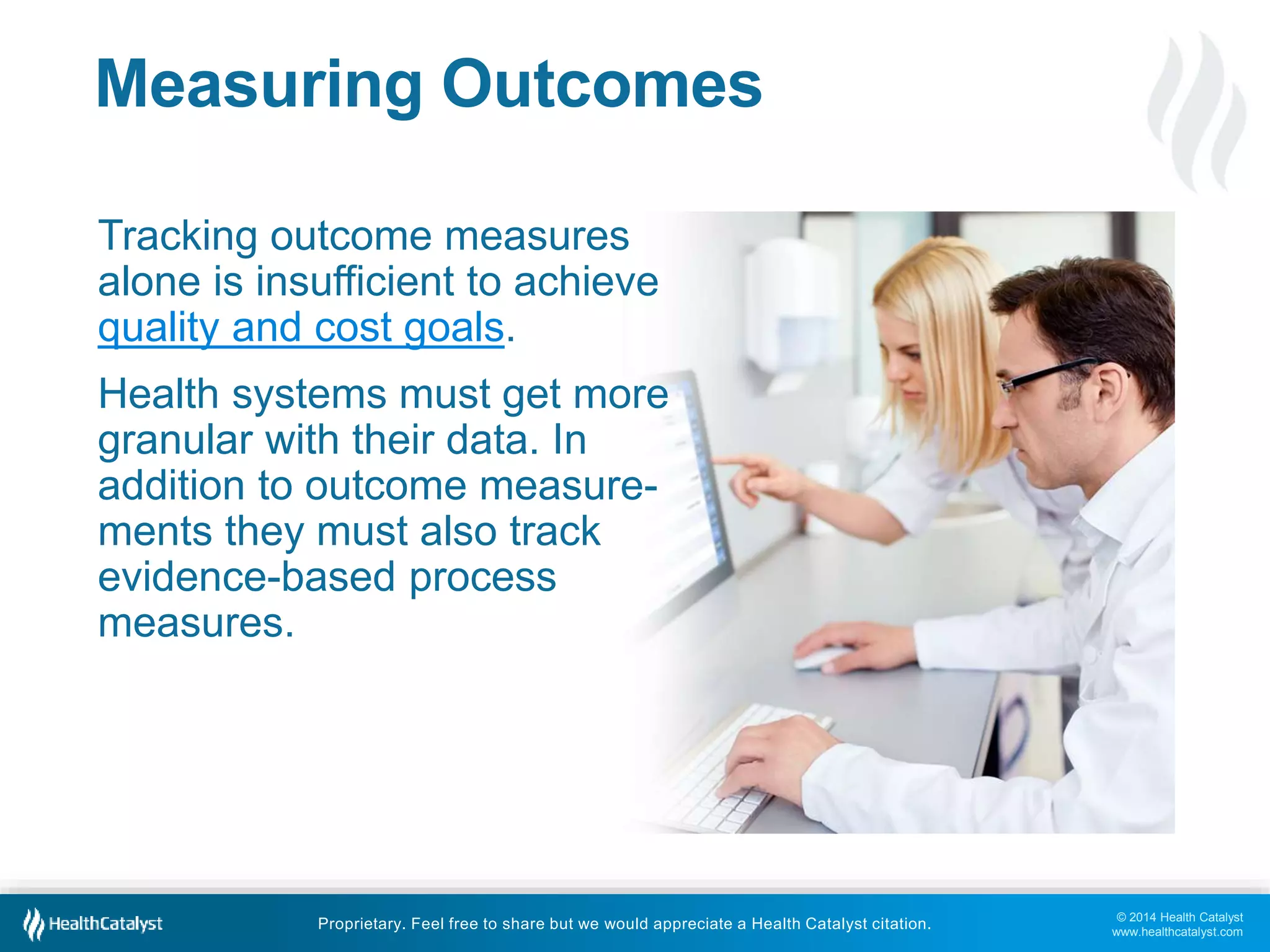 © 2014 Health Catalyst 
www.healthcatalyst.com 
Measuring Outcomes 
Tracking outcome measures 
alone is insufficient to achieve 
quality and cost goals. 
Health systems must get more 
granular with their data. In 
addition to outcome measure-ments 
they must also track 
evidence-based process 
measures. 
Proprietary. Feel free to share but we would appreciate a Health Catalyst citation. 
 