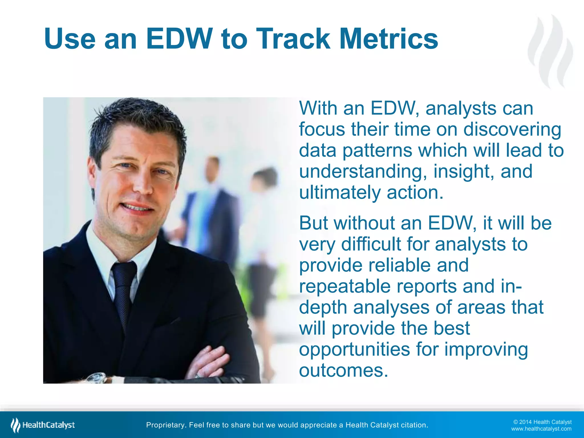 With an EDW, analysts can 
focus their time on discovering 
data patterns which will lead to 
understanding, insight, and 
ultimately action. 
But without an EDW, it will be 
very difficult for analysts to 
provide reliable and 
repeatable reports and in-depth 
analyses of areas that 
will provide the best 
opportunities for improving 
outcomes. 
© 2014 Health Catalyst 
www.healthcatalyst.com 
Use an EDW to Track Metrics 
Proprietary. Feel free to share but we would appreciate a Health Catalyst citation. 
 
