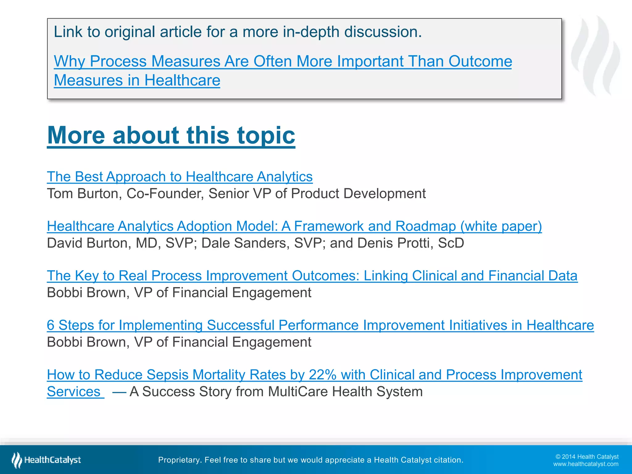Link to original article for a more in-depth discussion. 
Why Process Measures Are Often More Important Than Outcome 
Measures in Healthcare 
The Key to Real Process Improvement Outcomes: Linking Clinical and Financial Data 
Bobbi Brown, VP of Financial Engagement 
6 Steps for Implementing Successful Performance Improvement Initiatives in Healthcare 
Bobbi Brown, VP of Financial Engagement 
How to Reduce Sepsis Mortality Rates by 22% with Clinical and Process Improvement 
Services — A Success Story from MultiCare Health System 
© 2014 Health Catalyst 
www.healthcatalyst.com 
More about this topic 
The Best Approach to Healthcare Analytics 
Tom Burton, Co-Founder, Senior VP of Product Development 
Healthcare Analytics Adoption Model: A Framework and Roadmap (white paper) 
David Burton, MD, SVP; Dale Sanders, SVP; and Denis Protti, ScD 
Proprietary. Feel free to share but we would appreciate a Health Catalyst citation. 
 