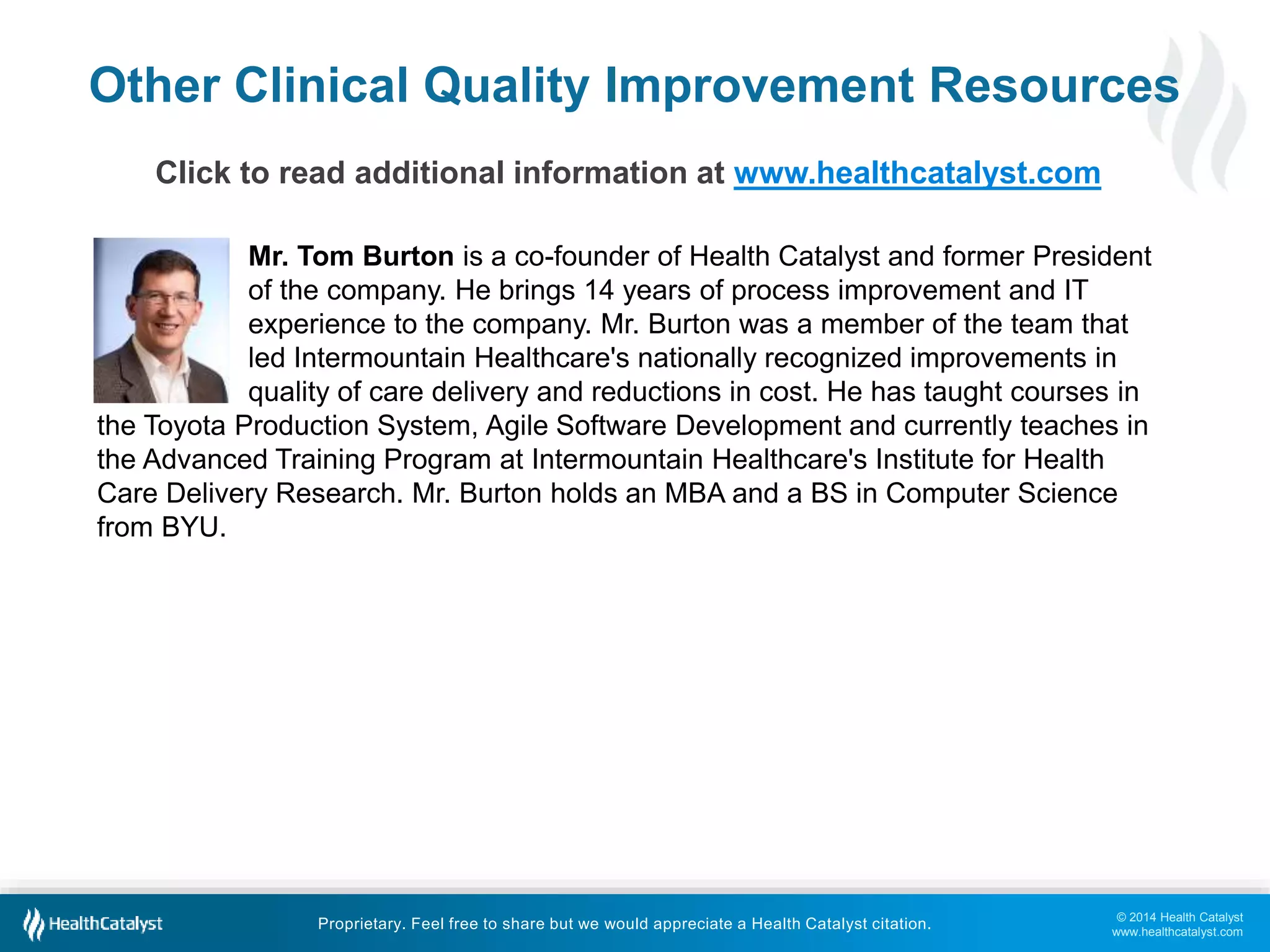 Other Clinical Quality Improvement Resources 
Mr. Tom Burton is a co-founder of Health Catalyst and former President 
of the company. He brings 14 years of process improvement and IT 
experience to the company. Mr. Burton was a member of the team that 
led Intermountain Healthcare's nationally recognized improvements in 
quality of care delivery and reductions in cost. He has taught courses in 
the Toyota Production System, Agile Software Development and currently teaches in 
the Advanced Training Program at Intermountain Healthcare's Institute for Health 
Care Delivery Research. Mr. Burton holds an MBA and a BS in Computer Science 
from BYU. 
© 2014 Health Catalyst 
www.healthcatalyst.com 
Click to read additional information at www.healthcatalyst.com 
Proprietary. Feel free to share but we would appreciate a Health Catalyst citation. 
