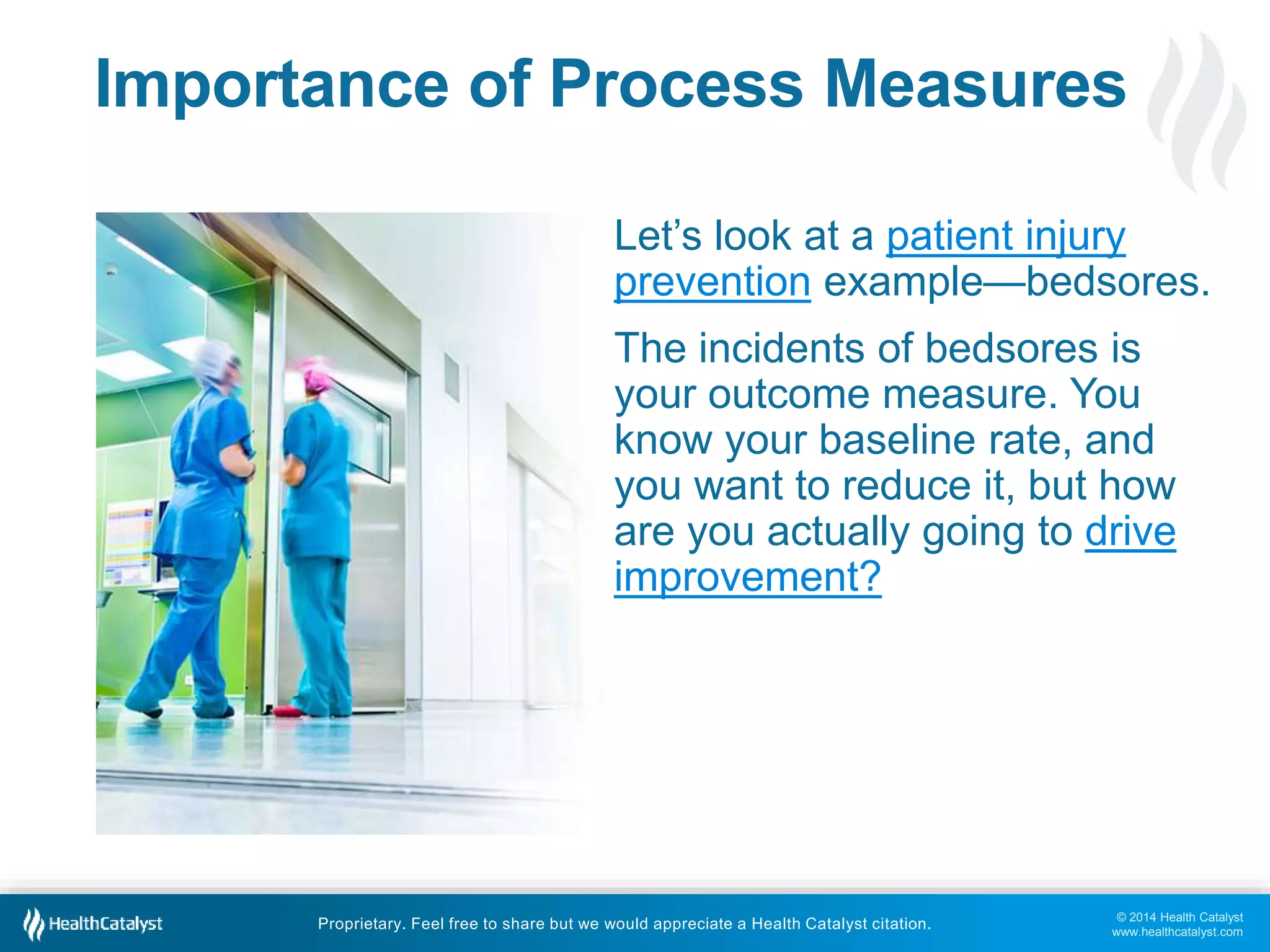 Importance of Process Measures 
Let’s look at a patient injury 
prevention example—bedsores. 
The incidents of bedsores is 
your outcome measure. You 
know your baseline rate, and 
you want to reduce it, but how 
are you actually going to drive 
improvement? 
© 2014 Health Catalyst 
www.healthcatalyst.com 
Proprietary. Feel free to share but we would appreciate a Health Catalyst citation. 
 