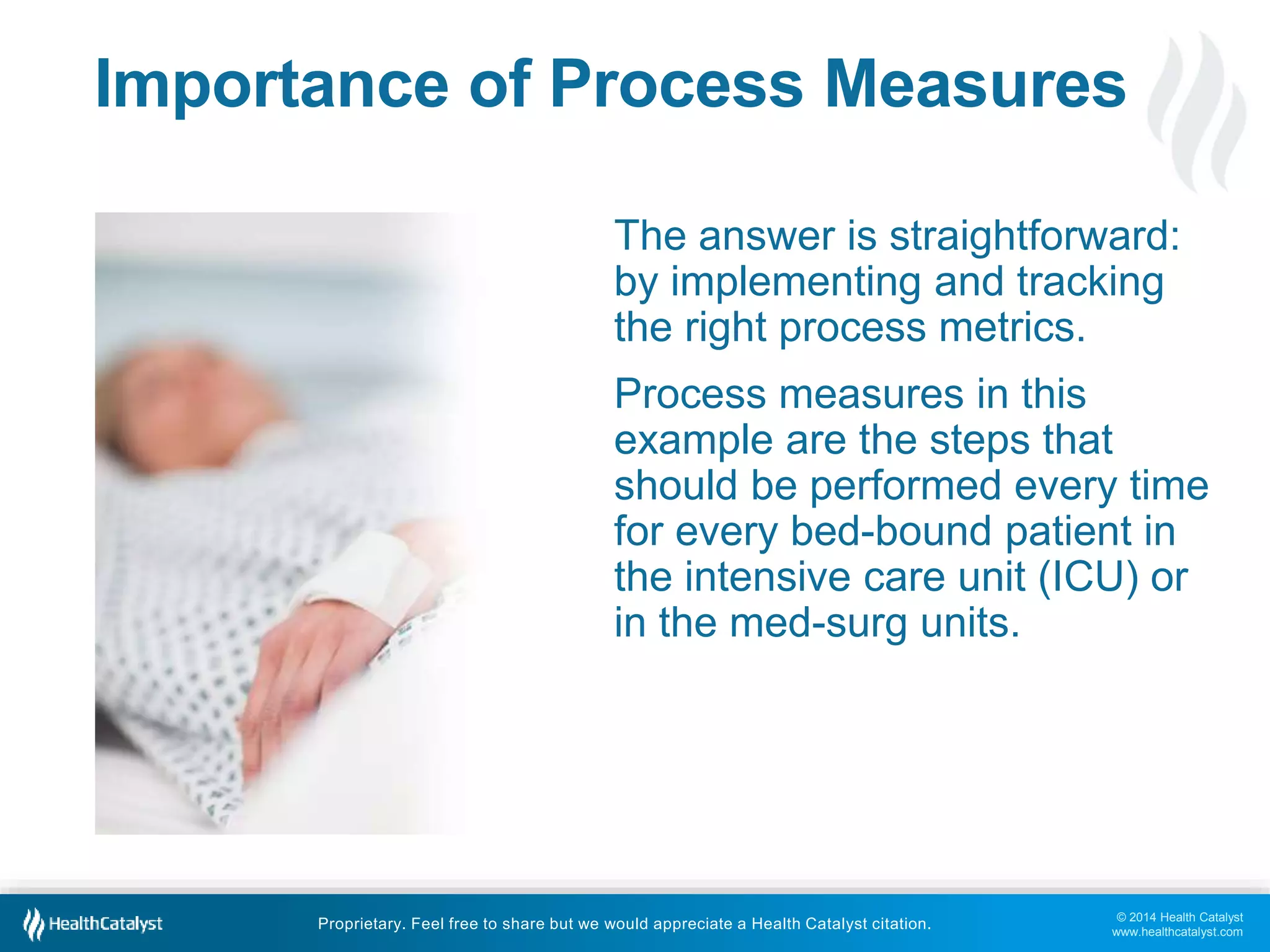 Importance of Process Measures 
The answer is straightforward: 
by implementing and tracking 
the right process metrics. 
Process measures in this 
example are the steps that 
should be performed every time 
for every bed-bound patient in 
the intensive care unit (ICU) or 
in the med-surg units. 
© 2014 Health Catalyst 
www.healthcatalyst.com 
Proprietary. Feel free to share but we would appreciate a Health Catalyst citation. 
 