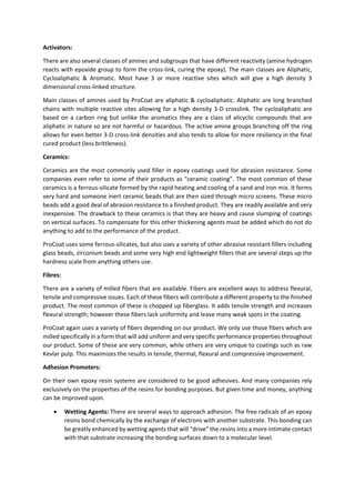 Activators:
There are also several classes of amines and subgroups that have different reactivity (amine hydrogen
reacts with epoxide group to form the cross-link, curing the epoxy). The main classes are Aliphatic,
Cycloaliphatic & Aromatic. Most have 3 or more reactive sites which will give a high density 3
dimensional cross-linked structure.
Main classes of amines used by ProCoat are aliphatic & cycloaliphatic. Aliphatic are long branched
chains with multiple reactive sites allowing for a high density 3-D crosslink. The cycloaliphatic are
based on a carbon ring but unlike the aromatics they are a class of alicyclic compounds that are
aliphatic in nature so are not harmful or hazardous. The active amine groups branching off the ring
allows for even better 3-D cross-link densities and also tends to allow for more resiliency in the final
cured product (less brittleness).
Ceramics:
Ceramics are the most commonly used filler in epoxy coatings used for abrasion resistance. Some
companies even refer to some of their products as “ceramic coating”. The most common of these
ceramics is a ferrous-silicate formed by the rapid heating and cooling of a sand and iron mix. It forms
very hard and someone inert ceramic beads that are then sized through micro screens. These micro
beads add a good deal of abrasion resistance to a finished product. They are readily available and very
inexpensive. The drawback to these ceramics is that they are heavy and cause slumping of coatings
on vertical surfaces. To compensate for this other thickening agents must be added which do not do
anything to add to the performance of the product.
ProCoat uses some ferrous-silicates, but also uses a variety of other abrasive resistant fillers including
glass beads, zirconium beads and some very high end lightweight fillers that are several steps up the
hardness scale from anything others use.
Fibres:
There are a variety of milled fibers that are available. Fibers are excellent ways to address flexural,
tensile and compressive issues. Each of these fibers will contribute a different property to the finished
product. The most common of these is chopped up fiberglass. It adds tensile strength and increases
flexural strength; however these fibers lack uniformity and leave many weak spots in the coating.
ProCoat again uses a variety of fibers depending on our product. We only use those fibers which are
milled specifically in a form that will add uniform and very specific performance properties throughout
our product. Some of these are very common, while others are very unique to coatings such as raw
Kevlar pulp. This maximizes the results in tensile, thermal, flexural and compressive improvement.
Adhesion Promoters:
On their own epoxy resin systems are considered to be good adhesives. And many companies rely
exclusively on the properties of the resins for bonding purposes. But given time and money, anything
can be improved upon.
 Wetting Agents: There are several ways to approach adhesion. The free radicals of an epoxy
resins bond chemically by the exchange of electrons with another substrate. This bonding can
be greatly enhanced by wetting agents that will “drive” the resins into a more intimate contact
with that substrate increasing the bonding surfaces down to a molecular level.
 