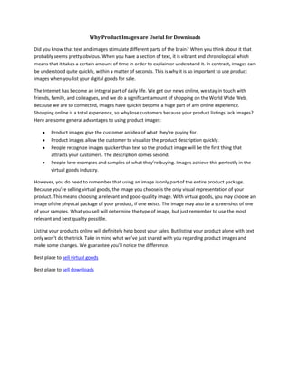 Why Product Images are Useful for Downloads<br />Did you know that text and images stimulate different parts of the brain? When you think about it that probably seems pretty obvious. When you have a section of text, it is vibrant and chronological which means that it takes a certain amount of time in order to explain or understand it. In contrast, images can be understood quite quickly, within a matter of seconds. This is why it is so important to use product images when you list your digital goods for sale.<br />The Internet has become an integral part of daily life. We get our news online, we stay in touch with friends, family, and colleagues, and we do a significant amount of shopping on the World Wide Web. Because we are so connected, images have quickly become a huge part of any online experience. Shopping online is a total experience, so why lose customers because your product listings lack images? Here are some general advantages to using product images:<br />,[object Object]