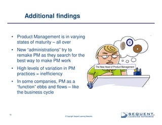 Additional findings

• Product Management is in varying
states of maturity – all over
• New “administrations” try to
remake PM as they search for the
best way to make PM work
• High levels of variation in PM
practices = inefficiency

The New Head of Product Management

• In some companies, PM as a
“function” ebbs and flows – like
the business cycle

10

© Copyright Sequent Learning Networks

®

 