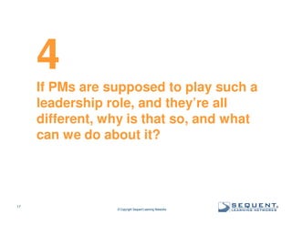 4
If PMs are supposed to play such a
leadership role, and they’re all
different, why is that so, and what
can we do about it?

17

© Copyright Sequent Learning Networks

®

 
