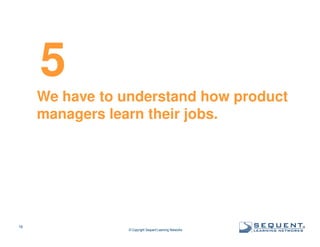 5
We have to understand how product
managers learn their jobs.

18

© Copyright Sequent Learning Networks

®

 